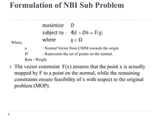 Formulation of NBI Sub Problem



Where,
         n          : Normal Vector from CHIM towards the origin
         D          : Represents the set of points on the normal.
         Beta : Weight
   The vector constraint F(x) ensures that the point x is actually
    mapped by F to a point on the normal, while the remaining
    constraints ensure feasibility of x with respect to the original
    problem (MOP).
 