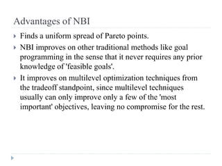 Advantages of NBI
   Finds a uniform spread of Pareto points.
   NBI improves on other traditional methods like goal
    programming in the sense that it never requires any prior
    knowledge of 'feasible goals'.
   It improves on multilevel optimization techniques from
    the tradeoff standpoint, since multilevel techniques
    usually can only improve only a few of the 'most
    important' objectives, leaving no compromise for the rest.
 