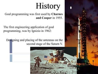 History
 Goal programming was first used by Charnes
                       and Cooper in 1955.

The first engineering application of goal
programming, was by Ignizio in 1962:

  Designing and placing of the antennas on the
                 second stage of the Saturn V.
 