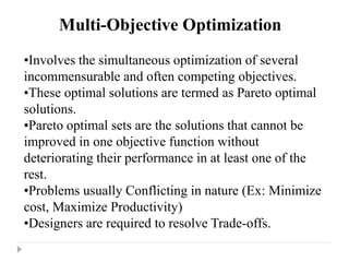 Multi-Objective Optimization
•Involves the simultaneous optimization of several
incommensurable and often competing objectives.
•These optimal solutions are termed as Pareto optimal
solutions.
•Pareto optimal sets are the solutions that cannot be
improved in one objective function without
deteriorating their performance in at least one of the
rest.
•Problems usually Conflicting in nature (Ex: Minimize
cost, Maximize Productivity)
•Designers are required to resolve Trade-offs.
 