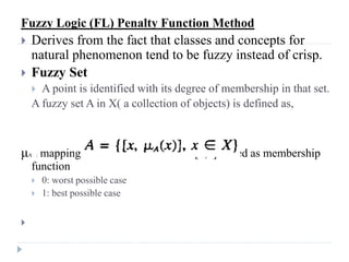 Fuzzy Logic (FL) Penalty Function Method
    Derives from the fact that classes and concepts for
     natural phenomenon tend to be fuzzy instead of crisp.
    Fuzzy Set
      A point is identified with its degree of membership in that set.
     A fuzzy set A in X( a collection of objects) is defined as,



μ mapping from X to unit interval [0,1] called as membership
    A :

     function
         0: worst possible case
         1: best possible case



 