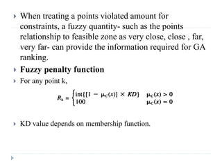    When treating a points violated amount for
    constraints, a fuzzy quantity- such as the points
    relationship to feasible zone as very close, close , far,
    very far- can provide the information required for GA
    ranking.
   Fuzzy penalty function
   For any point k,




   KD value depends on membership function.
 
