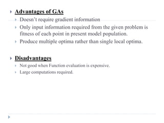    Advantages of GAs
       Doesn’t require gradient information
       Only input information required from the given problem is
        fitness of each point in present model population.
       Produce multiple optima rather than single local optima.


   Disadvantages
       Not good when Function evaluation is expensive.
       Large computations required.
 