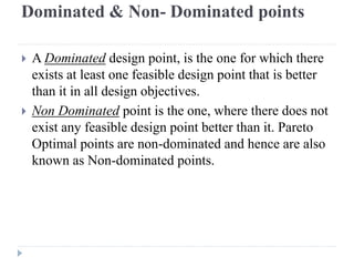 Dominated & Non- Dominated points

   A Dominated design point, is the one for which there
    exists at least one feasible design point that is better
    than it in all design objectives.
   Non Dominated point is the one, where there does not
    exist any feasible design point better than it. Pareto
    Optimal points are non-dominated and hence are also
    known as Non-dominated points.
 