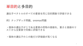 単目的と多目的
遺伝子ベクトルのすべての要素を同じ目的関数で評価できる
例）ナップザック問題、onemax問題
・個体の遺伝子が１である要素の荷物の価値を、重さと価値のリ
ストから全要素で同様に評価できる
・個体の遺伝子の１の数だけ評価値が高くなる
2
 