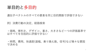 単目的と多目的
遺伝子ベクトルのすべての要素を同じ目的関数で評価できない
例）消費行動の決定、経路検索
・価格、便利さ、デザイン、重さ、大きさなど一つの評価基準で
はすべてを包括的に評価できない
・時間、費用、快適度(道幅、乗り換え数、信号)など様々な要因
で決める
3
 