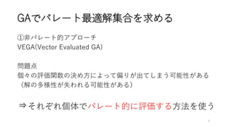 GAでパレート最適解集合を求める
①非パレート的アプローチ
VEGA(Vector Evaluated GA)
問題点
個々の評価関数の決め方によって偏りが出てしまう可能性がある
（解の多様性が失われる可能性がある）
⇒それぞれ個体でパレート的に評価する方法を使う
6
 