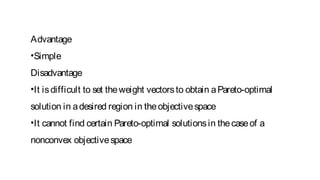 Advantage
•Simple
Disadvantage
•It isdifficult to set theweight vectorsto obtain aPareto-optimal
solution in adesired region in theobjectivespace
•It cannot find certain Pareto-optimal solutionsin thecaseof a
nonconvex objectivespace
 