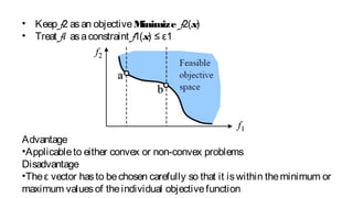 • Keep f2 asan objectiveMinimize f2(x)
• Treat f1 asaconstraint f1(x) ≤ ε1
Advantage
•Applicableto either convex or non-convex problems
Disadvantage
•Theε vector hasto bechosen carefully so that it iswithin theminimum or
maximum valuesof theindividual objectivefunction
 
