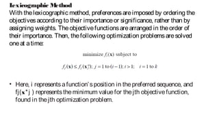 Lexicographic Method
With thelexicographic method, preferencesareimposed by ordering the
objectivesaccording to their importanceor significance, rather than by
assigning weights. Theobjectivefunctionsarearranged in theorder of
their importance. Then, thefollowing optimization problemsaresolved
oneat atime:
• Here, i representsafunction’sposition in thepreferred sequence, and
fj(x*j ) representstheminimum valuefor thejth objectivefunction,
found in thejth optimization problem.
 
