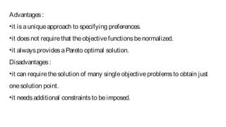 Advantages:
•it isauniqueapproach to specifying preferences.
•it doesnot requirethat theobjectivefunctionsbenormalized.
•it alwaysprovidesaPareto optimal solution.
Disadvantages:
•it can requirethesolution of many singleobjectiveproblemsto obtain just
onesolution point.
•it needsadditional constraintsto beimposed.
 