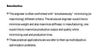 Theengineer isoften confronted with “simultaneously” minimizing (or
maximizing) different criteria. Thestructural engineer would liketo
minimizeweight and also maximizestiffness; in manufacturing, one
would liketo maximizeproduction output and quality while
minimizing cost and production time.
Thesepractical applicationsarewerefer to them asmultiobjective
optimization problems.
Introduction
 