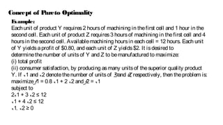 Example:
Eachunit of product Y requires2 hoursof machining in thefirst cell and 1 hour in the
second cell. Each unit of product Z requires3 hoursof machining in thefirst cell and 4
hoursin thesecond cell. Availablemachining hoursin each cell = 12 hours. Each unit
of Y yieldsaprofit of $0.80, and each unit of Z yields$2. It isdesired to
determinethenumber of unitsof Y and Z to bemanufactured to maximize:
(i) total profit
(ii) consumer satisfaction, by producing asmany unitsof thesuperior quality product
Y. If x1 and x2 denotethenumber of unitsof Yand Z, respectively, then theproblem is:
maximizef1 = 0.8 x1 + 2 x2 and f2 = x1
subject to
2x1 + 3 x2 ≤ 12
x1 + 4 x2 ≤ 12
x1, x2 ≥ 0
Concept of Pareto Optimality
 
