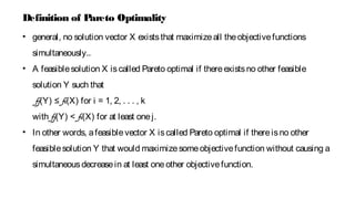 • general, no solution vector X existsthat maximizeall theobjectivefunctions
simultaneously..
• A feasiblesolution X iscalled Pareto optimal if thereexistsno other feasible
solution Y such that
fj(Y) ≤ fi(X) for i = 1, 2, . . . , k
with fj(Y) < fi(X) for at least onej.
• In other words, afeasiblevector X iscalled Pareto optimal if thereisno other
feasiblesolution Y that would maximizesomeobjectivefunction without causing a
simultaneousdecreasein at least oneother objectivefunction.
Definition of Pareto Optimality
 