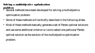 • Several methodshavebeen developed for solving amultiobjective
optimization problem.
• Someof thesemethodswill bebriefly described in thefollowing slides.
• Most of thesemethodsbasically generateaset of Pareto optimal solutions
and usesomeadditional criterion or ruleto select oneparticular Pareto
optimal solution asthesolution of themultiobjectiveoptimization
problem.
Solving a multiobjective optimization
problem
 