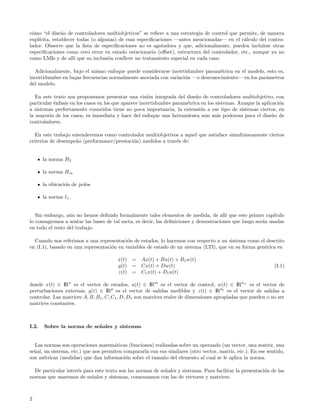 c´mo “el dise˜o de controladores multiobjetivos” se reﬁere a una estrategia de control que permite, de manera
 o             n
expl´
    ıcita, establecer todas (o algunas) de esas especiﬁcaciones —antes mencionadas— en el c´lculo del contro-
                                                                                             a
lador. Observe que la lista de especiﬁcaciones no es agotadora y que, adicionalmente, pueden incluirse otras
especiﬁcaciones como cero error en estado estacionario (oﬀset), estructura del controlador, etc., aunque ya no
como LMIs y de all´ que su inclusi´n conlleve un tratamiento especial en cada caso.
                     ı             o

  Adicionalmente, bajo el mismo enfoque puede considerarse incertidumbre param´trica en el modelo, esto es,
                                                                                 e
incertidumbre en bajas frecuencias normalmente asociada con variaci´n —o desconocimiento— en los par´metros
                                                                   o                                a
del modelo.

   En este texto nos proponemos presentar una visi´n integrada del dise˜o de controladores multiobjetivo, con
                                                       o                  n
particular ´nfasis en los casos en los que aparece incertidumbre param´trica en los sistemas. Aunque la aplicaci´n
           e                                                          e                                         o
a sistemas perfectamente conocidos tiene no poca importancia, la extensi´n a ese tipo de sistemas ciertos, en
                                                                            o
la mayor´ de los casos, es inmediata y hace del enfoque una herramienta aun m´s poderosa para el dise˜o de
         ıa                                                                         a                        n
controladores.

   En este trabajo entenderemos como controlador multiobjetivos a aquel que satisface simult´neamente ciertos
                                                                                            a
criterios de desempe˜o (performance/prestaci´n) medidos a trav´s de:
                     n                      o                 e


       la norma H2

       la norma H∞

       la ubicaci´n de polos
                 o

       la norma   1.



   Sin embargo, a´n no hemos deﬁnido formalmente tales elementos de medida, de all´ que este primer cap´
                  u                                                                    ı                    ıtulo
lo consagremos a sentar las bases de tal meta, es decir, las deﬁniciones y demostraciones que luego ser´n usadas
                                                                                                       a
en todo el resto del trabajo.

  Cuando nos referimos a una representaci´n de estados, lo hacemos con respecto a un sistema como el descrito
                                           o
en (I.1), basado en una representaci´n en variables de estado de un sistema (LTI), que en su forma gen´rica es:
                                    o                                                                 e

                                       x(t) = Ax(t) + Bu(t) + B1 w(t)
                                       ˙
                                       y(t) = Cx(t) + Dw(t)                                                   (I.1)
                                       z(t) = C1 x(t) + D1 u(t)

donde x(t) ∈ IRn es el vector de estados, u(t) ∈ IRm es el vector de control, w(t) ∈ IRnw es el vector de
perturbaciones externas, y(t) ∈ IRp es el vector de salidas medibles y z(t) ∈ IRnz es el vector de salidas a
controlar. Las matrices A, B, B1 , C, C1 , D, D1 son matrices reales de dimensiones apropiadas que pueden o no ser
matrices constantes.



I.2.   Sobre la norma de se˜ ales y sistemas
                           n


  Las normas son operaciones matem´ticas (funciones) realizadas sobre un operando (un vector, una matriz, una
                                      a
se˜al, un sistema, etc.) que nos permiten compararla con sus similares (otro vector, matriz, etc.). En ese sentido,
  n
son m´tricas (medidas) que dan informaci´n sobre el tama˜o del elemento al cual se le aplica la norma.
       e                                   o              n

  De particular inter´s para este texto son las normas de se˜ales y sistemas. Para facilitar la presentaci´n de las
                     e                                      n                                             o
normas que usaremos de se˜ales y sistemas, comenzamos con las de vectores y matrices.
                           n



2
 