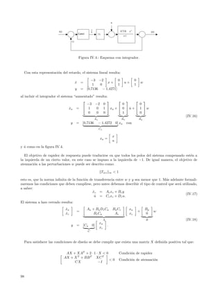w

                                                               ∧
                           r(s)                                u                                   -0.7136    e -s                    y(s)
                                                 Control                1/s
                                                                                                        s+1
                                       (-)




                                                 Figura IV.4.: Esquema con integrador.



     Con esta representaci´n del retardo, el sistema lineal resulta:
                          o

                                                              −3 −2          0                                       0
                                             x =
                                             ˙                        x+                                u+                   w
                                                               1   0         1                                       1
                                             y     =       [0,7136 − 1,4271]

al incluir el integrador el sistema “aumentado” resulta:
                                                                    
                                           −3 −2 0           0         0
                                 xa =  1
                                  ˙             0 1  xa +  0  u +  1  w
                                                                 ˆ
                                            0   0 0          1         0
                                                                                                                                             (IV.16)
                                                                   Aa                                Ba                  Bp
                                       y     =        [0,7136           − 1,4272                0] xa        con
                                                                        Ca

                                                                                            x
                                                                          xa =
                                                                                            u
y u como en la ﬁgura IV.4.
  ˆ

   El objetivo de rapidez de respuesta puede traducirse en que todos los polos del sistema compensado est´n a
                                                                                                         e
la izquierda de un cierto valor, en este caso se impuso a la izquierda de −1. De igual manera, el objetivo de
atenuaci´n a las perturbaciones w puede ser descrito como:
         o

                                                                              Twz       ∞   <1

esto es, que la norma inﬁnita de la funci´n de transferencia entre w y y sea menor que 1. M´s adelante formali-
                                         o                                                 a
zaremos las condiciones que deben cumplirse, pero antes debemos describir el tipo de control que ser´ utilizado,
                                                                                                    a
a saber:
                                              x c = A c xc + B c y
                                              ˙
                                                                                                        (IV.17)
                                               u = Cc xc + Dc u.
                                                ˆ
El sistema a lazo cerrado resulta:
                                  xa
                                  ˙                        A a + B a Dc Ca                  B a Cc            xa                 Bp
                                             =                                                                           +               w
                                  xc
                                  ˙                             B c Ca                       Ac               xc                 0
                                                                              A                                                  B           (IV.18)
                                                                         xa
                                       y     =        [Ca      0]                   .
                                                                         xc
                                                           C



     Para satisfacer las condiciones de dise˜o se debe cumplir que exista una matriz X deﬁnida positiva tal que:
                                            n


                                   AX + XAT + 2 · 1 · X < 0                                       Condici´n de rapidez
                                                                                                         o
                                  AX + X T + BB T XC T
                                                            <0                                    Condici´n de atenuaci´n
                                                                                                         o             o
                                       CX            −I



98
 