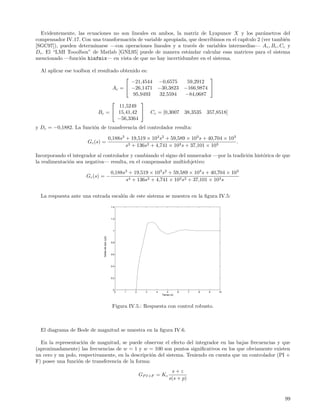 Evidentemente, las ecuaciones no son lineales en ambos, la matriz de Lyapunov X y los par´metros del
                                                                                                   a
compensador IV.17. Con una transformaci´n de variable apropiada, que describimos en el cap´
                                       o                                                  ıtulo 2 (ver tambi´n
                                                                                                            e
[SGC97]), pueden determinarse —con operaciones lineales y a trav´s de variables intermedias— A c , Bc , Cc y
                                                                  e
Dc . El “LMI Tooolbox” de Matlab [GNL95] puede de manera est´ndar calcular esas matrices para el sistema
                                                                a
mencionado —funci´n hinfmix— en vista de que no hay incertidumbre en el sistema.
                  o

  Al aplicar ese toolbox el resultado obtenido es:
                                                                     
                                           −21,4544 −0,6575  59,2912
                                   Ac =  −26,1471 −30,3823 −166,9874 
                                            95,9493 32,5594 −84,0687
                                              
                                      11,5249
                            Bc =  15,41,42  Cc = [0,3007 38,3535 357,8518]
                                     −56,3364
y Dc = −0,1882. La funci´n de transferencia del controlador resulta:
                        o

                                                      0,188s3 + 19,519 × 103 s2 + 59,589 × 103 s + 40,704 × 103
                      Gc (s) =                                                                                  .
                                                              s3 + 136s2 + 4,741 × 103 s + 37,101 × 103
Incorporando el integrador al controlador y cambiando el signo del numerador —por la tradici´n hist´rica de que
                                                                                            o      o
la realimentaci´n sea negativa— resulta, en el compensador multiobjetivo:
               o

                                                       0,188s3 + 19,519 × 103 s2 + 59,589 × 103 s + 40,704 × 103
                      Gc (s) = −
                                                             s4 + 136s3 + 4,741 × 103 s2 + 37,101 × 103 s


  La respuesta ante una entrada escal´n de este sistema se muestra en la ﬁgura IV.5:
                                     o
                                                       1.4




                                                       1.2




                                                        1
                             Salida del lazo (y(t))




                                                       0.8




                                                       0.6




                                                       0.4




                                                       0.2




                                                        0
                                                             0   1   2     3   4       5        6   7   8   9   10
                                                                                   Tiempo (s)




                                                        Figura IV.5.: Respuesta con control robusto.



  El diagrama de Bode de magnitud se muestra en la ﬁgura IV.6.

  En la representaci´n de magnitud, se puede observar el efecto del integrador en las bajas frecuencias y que
                     o
(aproximadamente) las frecuencias de w = 1 y w = 100 son puntos signiﬁcativos en los que obviamente existen
un cero y un polo, respectivamente, en la descripci´n del sistema. Teniendo en cuenta que un controlador (PI +
                                                   o
F) posee una funci´n de transferencia de la forma:
                   o
                                                                                          s+z
                                                                         GP I+F = Kc
                                                                                         s(s + p)


                                                                                                                     99
 