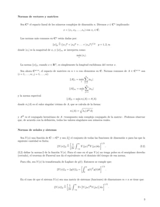 Normas de vectores y matrices


  Sea Cn el espacio lineal de los n´meros complejos de dimensi´n n. Diremos x ∈ C n implicando:
                                   u                          o

                                                x = (x1 , x2 , . . . , xn ) con xi ∈ C.


  Las normas m´s comunes en Cn est´n dadas por:
              a                   a

                                x    p   = (|x1 |p + |x2 |p + . . . + |xn |p )1/p                    p = 1, 2, ∞

donde |xi | es la magnitud de xi y x        ∞    se interpreta como:

                                                                  m´x |xi |.
                                                                   a
                                                                          i



  La norma x 2 , cuando x ∈ IRn , es simplemente la longitud euclideana del vector x.

   Sea ahora Cn×n , el espacio de matrices en n × n con elementos en C. Normas comunes de A ∈ C n×n son
(i = 1, . . . , n; j = 1, . . . , n):
                                                                                       n
                                                         A    1   = m´x
                                                                     a                     |aij |
                                                                              j
                                                                                   i=1
                                                                                       n
                                                         A   ∞    = m´x
                                                                     a                      |aij |
                                                                              i
                                                                                    j=1

y la norma espectral
                                                     A   2   = m´x σi (A) = σ (A)
                                                                a           ¯
                                                                      i

donde σi (A) es el valor singular i-´simo de A, que se calcula de la forma:
                                    e

                                                         σi (A) =                 λi (AH A)

y AH es el conjugado hermitiano de A –transpuesto m´s complejo conjugado de la matriz–. Podemos observar
                                                        a
que, de acuerdo con la deﬁnici´n, todos los valores singulares son n´meros reales.
                              o                                     u


Normas de se˜ ales y sistemas
            n


   Sea Y (s) una funci´n de C → Cn y sea Ln el conjunto de todas las funciones de dimensi´n n para las que la
                      o                    2                                             o
siguiente cantidad es ﬁnita:
                                                  ∞                    1/2
                                              1
                                  Y (s) 2 =          Y (jω)H Y (jω)dω      .                            (I.2)
                                             2π −∞
(I.2) deﬁne la norma-2 de la funci´n Y (s). Para el caso en el que Y (s) no tenga polos en el semiplano derecho
                                  o
(cerrado), el teorema de Parseval nos da el equivalente en el dominio del tiempo de esa norma.

  Para ello, sea Y (s) la transformada de Laplace de y(t). Entonces se cumple que:
                                                                                       ∞                  1/2
                                         Y (s)   2   = y(t)       2   =                    y(t)T y(t)dt         .
                                                                                   0



  En el caso de que el sistema Y (s) sea una matriz de sistemas (funciones) de dimensiones m × n se tiene que:
                                                              ∞                                             1/2
                                                       1
                                    Y (s)   2    =                    T r Y (jω)H Y (jω) dω                         .
                                                      2π     −∞




                                                                                                                        3
 