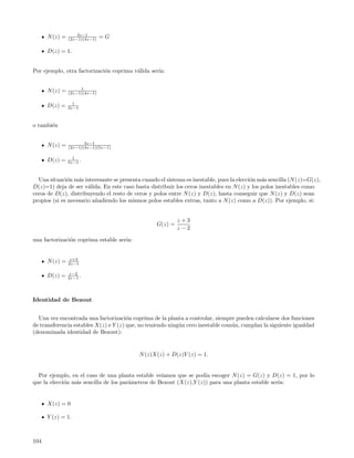 3z−1
      N (z) =   (2z−1)(4z−1)   =G

      D(z) = 1.


Por ejemplo, otra factorizaci´n coprima v´lida ser´
                             o           a        ıa:


                     1
      N (z) =   (2z−1)(4z−1)

                  1
      D(z) =    3z−1



o tambi´n
       e


                       3z−1
      N (z) =   (2z−1)(4z−1)(5z−1)

                  1
      D(z) =    5z−1 .



  Una situaci´n m´s interesante se presenta cuando el sistema es inestable, pues la elecci´n m´s sencilla (N (z)=G(z),
              o    a                                                                      o   a
D(z)=1) deja de ser v´lida. En este caso basta distribuir los ceros inestables en N (z) y los polos inestables como
                       a
ceros de D(z), distribuyendo el resto de ceros y polos entre N (z) y D(z), hasta conseguir que N (z) y D(z) sean
propios (si es necesario a˜adiendo los mismos polos estables extras, tanto a N (z) como a D(z)). Por ejemplo, si:
                          n


                                                           z+3
                                                  G(z) =
                                                           z−2

una factorizaci´n coprima estable ser´
               o                     ıa:


                 z+3
      N (z) =   2z−1

                 z−2
      D(z) =    2z−1 .




Identidad de Bezout


  Una vez encontrada una factorizaci´n coprima de la planta a controlar, siempre pueden calcularse dos funciones
                                       o
de transferencia estables X(z) e Y (z) que, no teniendo ning´n cero inestable com´n, cumplan la siguiente igualdad
                                                            u                    u
(denominada identidad de Bezout):


                                           N (z)X(z) + D(z)Y (z) = 1.


  Por ejemplo, en el caso de una planta estable ve´ıamos que se pod´ escoger N (z) = G(z) y D(z) = 1, por lo
                                                                    ıa
que la elecci´n m´s sencilla de los par´metros de Bezout (X(z),Y (z)) para una planta estable ser´
             o   a                     a                                                         ıa:


      X(z) = 0

      Y (z) = 1.



104
 
