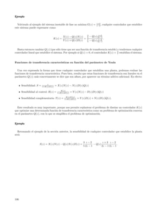 Ejemplo

                                                                              z+3
  Volviendo al ejemplo del sistema inestable de fase no m´
                                                         ınima G(z) =         z−2 ,   cualquier controlador que estabilice
este sistema puede expresarse como:

                                                                    3           z+3
                                             X(z) − Q(z)N (z)       5   − Q(z) 2z−1
                                   K(z) =                     =     7           z−2   .
                                             Y (z) + Q(z)D(z)       5   − Q(z) 2z−1


  Basta entonces cambiar Q(z) (que s´lo tiene que ser una funci´n de transferencia estable) y tendremos cualquier
                                         o                        o
controlador lineal que estabilice el sistema. Por ejemplo si Q(z) = 0, el controlador K(z) = 3 estabiliza el sistema.
                                                                                             7



Funciones de transferencia caracter´
                                   ısticas en funci´n del par´metro de Youla
                                                   o         a


  Una vez expresada la forma que tiene cualquier controlador que estabiliza una planta, podemos evaluar las
funciones de transferencia caracter´
                                   ıstica. Pues bien, resulta que estas funciones de transferencia son lineales en el
par´metro Q(z); m´s concretamente se dice que son aﬁnes, por aparecer un t´rmino aditivo adicional. En efecto:
   a               a                                                           e


                              1
      Sensibilidad: S =   1+K(z)G(z)   = X(z)N (z) − N (z)D(z)Q(z)
                                           K(z)
      Sensibilidad al control: R(z) =    1+K(z)G(z)   = Y (z)N (z) − D(z)D(z)Q(z)
                                                K(z)G(z)
      Sensibilidad complementaria: T (z) =     1+K(z)G(z)   = Y (z)D(z) + N (z)D(z)Q(z).


  Este resultado es muy importante, porque nos permite replantear el problema de dise˜ar un controlador K(z)
                                                                                      n
que optimize una determinada funci´n de transferencia caracter´
                                   o                          ıstica como un problema de optimizaci´n convexa
                                                                                                   o
en el par´metro Q(z), con lo que se simpliﬁca el problema de optimizaci´n.
         a                                                              o


Ejemplo


  Retomando el ejemplo de la secci´n anterior, la sensibilidad de cualquier controlador que estabilice la planta
                                  o
ser´:
   a

                                                                 3 z−2            z+3 z−2
                      S(z) = X(z)N (z) − Q(z)N (z)D(z) =                  − Q(z)               .
                                                                 5 2z − 1        2z − 1 2z − 1




106
 