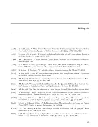 Bibliograf´
                                                                                                         ıa




[AA90]    A. Abdul-Amir y A. Abdul-Wahab, “Lyapunov Bounds for Root Clustering in the Presence of System
          Uncertainty”, International Journal of Systems Science, Vol. 21(12), pp. 2.603–2.611, 1990.

[AK01]    S. Ahmed y M. Krumpelt, “Hydrogen from hydrocarbon fuels for fuel cells”, International Journal of
          Hydrogen Energy, Vo. 26, pp 291-301, 2001.

[AM89]    B.D.O. Anderson y J.B. Moore, Optimal Control: Linear Quadratic Methods, Prentice-Hall Interna-
          tional Editions, 1989.

[Ast02]   K. J. Astrom, “Control System Design. Lecture Notes”, Dpt. Mech. and Envirom. Eng., U. of Cali-
          fornia. (2002) http://www.cds.caltech.edu/ murray/courses/cds101/fa02/caltech/astrom.html.

[AH95]    K. Astrom y T. Hagglung, PID controllers: theory, design and tunning, 2da Edici´n ISA, 1995.
                                                                                         o

[BA95]    A. Banerjee y Y. Arkun, “H∞ control of nonlinear processes using multiple linear models”, Proceedings
          of European Control Conference, Roma, 1995.

[Bar83]   B.R. Barmish, “Stabilization of Uncertain Systems via Linear Control”, IEEE Transactions on Auto-
          matic Control, Vol. 28(8), pp. 848–850, 1983.

[Bar85]   B.R. Barmish, “Necessary and Suﬃcient Conditions for the Quadratic Stability of an Uncertain Sys-
          tem”, Journal of Optimization Theory and Application, Vol. 46(4), pp. 399–408, 1985.

[Bar94]   B.R. Barmish, New Tools for Robustness of Linear Systems, Maxwell Macmillan International, 1994.

[BB88]    A. Benzaouia y C. Burgat, “Regulator problem for linear discrete-time systems with non symmetrical
          constrained control”, International Journal of Control, Vol. 48(6), pp. 2.441–2.451, 1988.

[BGP89]   J. Bernussou, J.C. Geromel y P.L.D. Peres, “A Linear Programming Oriented Procedure for Quadratic
          Stabilization of Uncertain Systems”, Systems and Control Letters, Vol. 13, pp. 65–72, 1989.

[Boy94]   S. Boyd, L. El Ghaoui, E. Feron y V. Balakrishnan, Linear Matrix Inequalities in Systems and Control
          Theory, SIAM Studies in Applied Mathematics, Vol. 15, 1994.

[CLS98]   Y.-Y. Cao, J. Lam, y Y.-X. Sun, “Static Output Feedback Stabilization: An ILMI Approach”, Auto-
          matica, Vol. 34, pp. 1.641–1.645, 1998.

[CP72]    S.S.L. Chang y T.K.C. Peng, “Adaptive Guaranteed Cost Control of Systems with Uncertain Para-
          meters”, IEEE Transactions on Automatic Control, Vol. AC-17(4), pp. 474–483, 1972.



                                                                                                           107
 