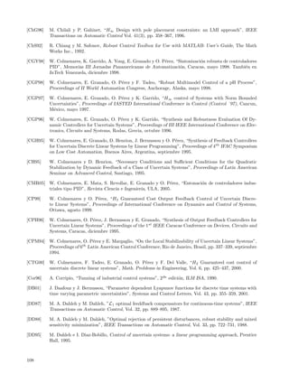 [ChG96]   M. Chilali y P. Gahinet, “H∞ Design with pole placement constraints: an LMI approach”, IEEE
          Transactions on Automatic Control Vol. 41(3), pp. 358–367, 1996.

[ChS92]   R. Chiang y M. Safonov, Robust Control Toolbox for Use with MATLAB: User’s Guide, The Math
          Works Inc., 1992.

[CGY98] W. Colmenares, K. Garrido, A. Yong, E. Granado y O. P´rez, “Sintonizaci´n robusta de controladores
                                                             e                 o
        PID”, Memorias III Jornadas Panamericanas de Automatizaci´n, Caracas, mayo 1998. Tambi´n en
                                                                     o                               e
        InTech Venezuela, diciembre 1998.

[CGP98]   W. Colmenares, E. Granado, O. P´rez y F. Tadeo, “Robust Multimodel Control of a pH Process”,
                                           e
          Proceedings of II World Automation Congress, Anchorage, Alaska, mayo 1998.

[CGP97]   W. Colmenares, E. Granado, O. P´rez y K. Garrido, “H∞ control of Systems with Norm Bounded
                                            e
          Uncertainties”, Proceedings of IASTED International Conference in Control (Control ´97), Cancun,
          M´xico, mayo 1997.
           e

[CGP96]   W. Colmenares, E. Granado, O. P´rez y K. Garrido, “Synthesis and Robustness Evaluation Of Dy-
                                            e
          namic Controllers for Uncertain Systems”, Proceedings of III IEEE International Conference on Elec-
          tronics, Circuits and Systems, Rodas, Grecia, octubre 1996.

[CGH95] W. Colmenares, E. Granado, D. Henrion, J. Bernussou y O. P´rez, “Synthesis of Feedback Controllers
                                                                  e
        for Uncertain Discrete Linear Systems by Linear Programming”, Proceedings of 4 th IFAC Symposium
        on Low Cost Automation, Buenos Aires, Argentina, septiembre 1995.

[CH95]    W. Colmenares y D. Henrion, “Necessary Conditions and Suﬃcient Conditions for the Quadratic
          Stabilization by Dynamic Feedback of a Class of Uncertain Systems”, Proceedings of Latin American
          Seminar on Advanced Control, Santiago, 1995.

[CMR05] W. Colmenares, E. Mata, S. Revollar, E. Granado y O. P´rez, “Entonaci´n de controladores indus-
                                                                  e          o
        triales tipo PID”, Revista Ciencia e Ingenieria, ULA, 2005.

[CP99]    W. Colmenares y O. P´rez, “H2 Guaranteed Cost Output Feedback Control of Uncertain Discre-
                                e
          te Linear Systems”, Proceedings of International Conference on Dynamics and Control of Systems,
          Ottawa, agosto 1999.

[CPH96]   W. Colmenares, O. P´rez, J. Bernussou y E. Granado, “Synthesis of Output Feedback Controllers for
                               e
          Uncertain Linear Systems”, Proceedings of the 1st IEEE Caracas Conference on Devices, Circuits and
          Systems, Caracas, diciembre 1995.

[CPM94] W. Colmenares, O. P´rez y E. Margaglio, “On the Local Stabilizability of Uncertain Linear Systems”,
                             e
        Proceedings of 6th Latin American Control Conference, Rio de Janeiro, Brasil, pp. 337–339, septiembre
        1994.

[CTG00]   W. Colmenares, F. Tadeo, E. Granado, O. P´rez y F. Del Valle, “H2 Guaranteed cost control of
                                                        e
          uncertain discrete linear systems”, Math. Problems in Engineering, Vol. 6, pp. 425–437, 2000.

[Cor96]   A. Corripio, “Tunning of industrial control systems”, 2da edici´n, ILM ISA, 1990.
                                                                         o

[DB01]    J. Daafouz y J. Bernussou, “Parameter dependent Lyapunov functions for discrete time systems with
          time varying parametric uncertainties”, Systems and Control Letters, Vol. 43, pp. 355–359, 2001.

[DD87]    M. A. Dahleh y M. Dahleh, ”L1 optimal feeddback compensators for continuous-time systems”, IEEE
          Transactions on Automatic Control, Vol. 32, pp. 889–895, 1987.

[DD88]    M. A. Dahleh y M. Dahleh, ”Optimal rejection of persistent disturbances, robust stability and mixed
          sensitivity minimization”, IEEE Transactions on Automatic Control, Vol. 33, pp. 722–731, 1988.

[DD95]    M. Dahleh e I. Diaz-Bobillo, Control of uncertain systems: a linear programming approach, Prentice
          Hall, 1995.



108
 