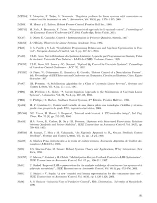 [MTB04] F. Mesquine, F. Tadeo, A. Benzaouia. “Regulator problem for linear systems with constraints on
        control and its increment or rate ”, Automatica, Vol. 40(8), pp. 1.378–1.395, 2004.
[MZ89]    M. Morari y E. Zaﬁrou, Robust Process Control, Prentice Hall Inc., 1989.
[NBT03]   M. Naib, A. Benzaouia, F. Tadeo. “Nonsymmetrical approach for l1-optimal control”, Proceedings of
          the European Control Conference ECC 2003, Cambridge, Reino Unido, 2003.
[OC97]    P. Ollero, E. Camacho, Control e Instrumentacion de Procesos Quimicos, Sintesis, 1997
[ORe83]   J. O’Really, Observers for Linear Systems, Academic Press, 1983.
[PL03]    P. A. Parrilo y S. Lall, “Semideﬁnite Programming Relaxations and Algebraic Optimization in Con-
          trol”, European Journal of Control, Vol. 9, pp. 307–321, 2003.
[Per89]   P.L.D. Peres, Sur la Robustesse des Syst`mes Lin´aires: Approche par Programmation Lin´aire, Th`se
                                                  e       e                                     e        e
          de doctorat, Universit´ Paul Sabatier - LAAS du CNRS, Toulouse, France, 1989.
                                e
[PSG92]   P.L.D. Peres, S.R. Souza y J.C. Geromel, “Optimal H2 Control for Uncertain Systems”, Proceedings
          of American Control Conference - ACC ’92, 1992.
[PCG97]   O. P´rez, W. Colmenares, E. Granado y K. Garrido, “Robust Control of a Neutraliation Process”,
               e
          4th. Proceedings of IEEE International Conference on Electronics, Circuits and Systems, Cairo, Egipto
          diciembre 1997.
[Pet87]   I.R. Petersen, “A Stabilization Algorithm for a Class of Uncertain Linear Systems”, Systems and
          Control Letters, Vol. 8, pp. 351–357, 1987.
[PH86]    I.R. Petersen y C. Hollot, “A Riccati Equation Approach to the Stabilization of Uncertain Linear
          Systems”, Automatica, Vol. 22, No.4, pp. 397-411, 1986.
[PH96]    C. Phillips y R. Harbor, Feedback Control Systems, 3ra Edici´n, Prentice Hall Int., 1996.
                                                                      o
[Qui04]   M. V. Quintero G., Control multivariable de una planta piloto con tecnologias FieldBus y t´cnicas
                                                                                                    e
          predictivas, proyecto de grado USB, ingenieria electr´nica, 2004.
                                                               o
[RMS86]   D.E. Rivera, M. Morari, S. Skogestad, “Internal model control. 4. PID controller design”, Ind. Eng.
          Chem. Res. 25 (1) pp. 252–265, 1986.
[Rot93]   M.A. Rotea, M. Corless, D. Da y I.R. Petersen, “Systems with Structured Uncertainty: Relations
          between Quadratic and Robust Stability”, IEEE Transactions on Automatic Control, Vol. 38(5), pp.
          799–803, 1993.
[SMN90]   M. Sampei, T. Mita y M. Nakamachi, “An Algebraic Approach to H ∞ Output Feedback Control
          Problems”, Systems and Control Letters, Vol. 14, pp. 13–24, 1990.
[San89]   R. S´nchez Pe˜a, Introducci´n a la teoria de control robusto, Asociaci´n Argentina de Control Au-
              a        n             o                                          o
          tom´tico (AADECA), 1989.
              a
[SS98]    R.S. S´nchez-Pe˜a, M. Sznaier Robust Systems Theory and Applications, Wiley Interscience, New
                a        n
          York, 1998.
[SGC97]   C. Scherer, P. Gahinet y M. Chilali, “Multiobjective Output-Feedback Control via LMI Optimization”,
          IEEE Transactions on Automatic Control, Vol. 42, pp. 896–911, 1997.
[Sh01]    U. Shaked “Improved LMI representations for the analysis and design of continuous-time systems with
          polytopic uncertainty”, IEEE Transactions on Automatic Control, Vol. 46(4), pp. 652–656, 2001.
[SS01]    U. Shaked y V. Suplin “A new bounded real lemma representation for the continuous time case”,
          IEEE Transactions on Automatic Control, Vol. 46(9), pp. 1.420-1.426, 2001.
[Sh96]    A. S. Shakoor “Industrial Uses of Predictive Control”, MSc. Dissertation, University of Strathclyde,
          1996.



                                                                                                           111
 