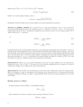 Observe que Y H (jω) = Y (−jω)T . Si Y (s) ∈ Lm×n entonces
                                              2


                                              Y (s)   ∞    = sup σ (Y (jω))
                                                                 ¯                                           (I.3)
                                                                ω

donde σ es el valor singular m´ximo, esto es:
      ¯                       a

                                       σ (Y (jω)) = m´x
                                       ¯             a          λi (Y (jω)H Y (jω)).
                                                       i

El siguiente teorema establece que la norma inﬁnita es la norma inducida de la norma 2.


Teorema I.1 ([MZ89] y [San89]) Sea el sistema (I.1) en el que la perturbaci´n –w(t)– es cero y sean Y (s)
                                                                               o
y U (s) las transformadas de y(t) y u(t). Sabemos que Y (s) = G(s)U (s), con, G(s) = C(sI − A) −1 B y g(t) la
transformada inversa de G(s). Consideremos igualmente que deseamos conocer la cota m´   ınima superior de la
salida cuando u 2 ≤ 1. Entonces:



                                                G(s)   ∞    =       sup            y(t) 2 .                  (I.4)
                                                                 u(t)     2 ≤1




                                                G(s)   2   =        sup            y(t)   ∞.                 (I.5)
                                                                u(t)    2 ≤1




La demostraci´n de este teorema puede encontrarse en las referencias mencionadas en el enunciado y se basa en
               o
el hecho de que el lado izquierdo de (I.4) y (I.5) en general sobreestima las normas y(t) 2 y y(t) ∞ , pero si no
hay restricci´n en la se˜al de control u(t) salvo la de su cota en la norma 2, siempre puede construirse una se˜al
             o          n                                                                                      n
u(t) ∈ Lm (de hecho, para el caso de la norma inﬁnito, escogiendo u(t) como una sinusoide cuyo espectro sean
         2
dos pulsos centrados en −ω0 y ω0 , la frecuencia de la norma inﬁnito, de ancho 2ε y altura π/2ε y en el caso
de la norma 2, como g(−t)/ G 2 ) tal que esa cota superior sea alcanzada.


Observaci´n I.1 Observe que (I.4) puede interpretarse como que la norma inﬁnita y dos de la funci´n de
           o                                                                                           o
transferencia entre “u(t)” y “y(t)” en el sistema (I.1) da la m´xima ampliﬁcaci´n de la energ´ de la se˜al de
                                                               a               o             ıa        n
entrada u(t) medidas como energ´ y valor pico respectivamente.
                                 ıa


Observaci´n I.2 En este libro nos concentraremos en las normas dos e inﬁnito que son las de uso m´s com´n.
            o                                                                                         a      u
Ellas, sin embargo, son s´lo un subconjunto de restricciones que de forma gen´rica se denominan Restricciones
                         o                                                      e
Integrales Cuadr´ticas (ICQ por sus siglas en ingl´s) [Boy94]. Estas restricciones pueden igualmente ser descrita
                a                                 e
como LMIs.



Ejemplo normas 2 e inﬁnito


    Se desea calcular la norma inﬁnito y 2 del siguiente sistema:
                                                                  1
                                                      G(s) =
                                                                 s+5


    Para el c´lculo de la norma 2 se puede usar el teorema de Parseval, esto es:
             a

                                                  G(s)     2   = g(t)          2




4
 