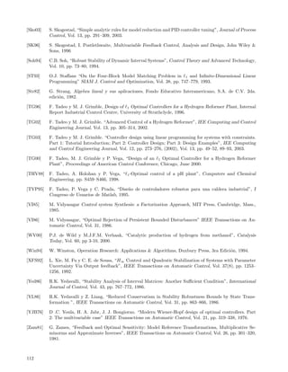[Sko03]   S. Skogestad, “Simple analytic rules for model reduction and PID controller tuning”, Journal of Process
          Control, Vol. 13, pp. 291–309, 2003.

[SK96]    S. Skogestad, I. Postlethwaite, Multivariable Feedback Control, Analysis and Design, John Wiley &
          Sons, 1996

[Soh94]   C.B. Soh, “Robust Stability of Dynamic Interval Systems”, Control Theory and Advanced Technology,
          Vol. 10, pp. 73–80, 1994.

[ST93]    O.J. Staﬀans “On the Four-Block Model Matching Problem in 1 and Inﬁnite-Dimensional Linear
          Programming” SIAM J. Control and Optimization, Vol. 38, pp. 747–779, 1993.

[Str82]   G. Strang, Algebra lineal y sus aplicaciones, Fondo Educativo Interamericano, S.A. de C.V. 2da.
          edici´n, 1982.
               o

[TG96]    F. Tadeo y M. J. Grimble, Design of 1 Optimal Controllers for a Hydrogen Reformer Plant, Internal
          Report Industrial Control Centre, University of Strathclyde, 1996.

[TG02]    F. Tadeo y M. J. Grimble. “Advanced Control of a Hydrogen Reformer”, IEE Computing and Control
          Engineering Journal, Vol. 13, pp. 305–314, 2002.

[TG03]    F. Tadeo y M. J. Grimble. “Controller design using linear programming for systems with constraints.
          Part 1: Tutorial Introduction; Part 2: Controller Design; Part 3: Design Examples”, IEE Computing
          and Control Engineering Journal, Vol. 12, pp. 273–276, (2002), Vol. 13, pp. 49–52, 89–93, 2003.

[TG00]    F. Tadeo, M. J. Grimble y P. Vega, “Design of an 1 Optimal Controller for a Hydrogen Reformer
          Plant”, Proceedings of American Control Conference, Chicago, June 2000.

[THV88]   F. Tadeo, A. Holohan y P. Vega, “ 1 -Optimal control of a pH plant”, Computers and Chemical
          Engineering, pp. S459–S466, 1998.

[TVP95]   F. Tadeo, P. Vega y C. Prada, “Dise˜o de controladores robustos para una caldera industrial”, I
                                              n
          Congreso de Usuarios de Matlab, 1995.

[VI85]    M. Vidyasagar Control system Synthesis: a Factorization Approach, MIT Press, Cambridge, Mass.,
          1985.

[VI86]    M. Vidyasagar, “Optimal Rejection of Persistent Bounded Disturbances” IEEE Transactions on Au-
          tomatic Control, Vol. 31, 1986.

[WV00]    P.J. de Wild y M.J.F.M. Verhaak, “Catalytic production of hydrogen from methanol”, Catalysis
          Today, Vol. 60, pp 3-10, 2000.

[Win94]   W. Winston, Operation Research: Applications & Algorithms, Duxbury Press, 3ra Edici´n, 1994.
                                                                                             o

[XFS92]   L. Xie, M. Fu y C. E. de Sousa, “H∞ Control and Quadratic Stabilization of Systems with Parameter
          Uncertainty Via Output feedback”, IEEE Transactions on Automatic Control, Vol. 37(8), pp. 1253–
          1256, 1992.

[Yed86]   R.K. Yedavalli, “Stability Analysis of Interval Matrices: Another Suﬃcient Condition”, International
          Journal of Control, Vol. 43, pp. 767–772, 1986.

[YL86]    R.K. Yedavalli y Z. Liang, “Reduced Conservatism in Stability Robustness Bounds by State Trans-
          formation ”, IEEE Transactions on Automatic Control, Vol. 31, pp. 863–866, 1986.

[YJB76]   D .C. Youla, H. A. Jabr, J. J. Bongiorno. “Modern Wiener-Hopf design of optimal controllers. Part
          2: The multivariable case” IEEE Transactions on Automatic Control, Vol. 21, pp. 319–338, 1976.

[Zam81]   G. Zames, “Feedback and Optimal Sensitivity: Model Reference Transformations, Multiplicative Se-
          minorms and Approximate Inverses”, IEEE Transactions on Automatic Control, Vol. 26, pp. 301–320,
          1981.



112
 