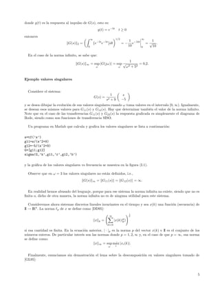 donde g(t) es la respuesta al impulso de G(s), esto es:
                                                          g(t) = e−5t          t≥0
entonces
                                                 ∞                         1/2                     ∞
                                                                                          1 −10t         1
                            G(s)   2   =             {e−5t e−5t }dt                =−       e          =√ .
                                             0                                           10        0     10

  En el caso de la norma inﬁnito, se sabe que:
                                                                                           1
                                   G(s)     ∞    = sup |G(jω)| = sup √                           = 0,2.
                                                       ω                       ω        ω 2 + 52


Ejemplo valores singulares


  Considere el sistema:
                                                                      1             s
                                                     G(s) =
                                                                   s2 + 9          −5
y se desea dibujar la evoluci´n de sus valores singulares cuando ω toma valores en el intervalo [0, ∞). Igualmente,
                             o
se desean esos mismos valores para G11 (s) y G12 (s). Hay que determinar tambi´n el valor de la norma inﬁnito.
                                                                                  e
Note que en el caso de las transferencias G11 (s) y G22 (s) la respuesta graﬁcada es simplemente el diagrama de
Bode, siendo como son funciones de transferencia SISO.

  Un programa en Matlab que calcula y graﬁca los valores singulares se lista a continuaci´n:
                                                                                         o

s=tf(’s’)
g11=s/(s^2+9)
g12=-5/(s^2+9)
G=[g11;g12]
sigma(G,’k’,g11,’r’,g12,’b’)

y la gr´ﬁca de los valores singulares vs frecuencia se muestra en la ﬁgura (I.1).
       a

  Observe que en ω = 3 los valores singulares no est´n deﬁnidos, i.e.,
                                                    a
                                           G(s)   ∞    = G11 (s) = G12 (s) = ∞.


  En realidad hemos abusado del lenguaje, porque para ese sistema la norma inﬁnita no existe, siendo que no es
ﬁnita o, dicho de otra manera, la norma inﬁnita no es de ninguna utilidad para este sistema.

   Consideremos ahora sistemas discretos lineales invariantes en el tiempo y sea x(k) una funci´n (secuencia) de
                                                                                               o
II → IRn . La norma p de x se deﬁne como [DD95]:
                                                                                         1
                                                                    ∞                    p

                                                      x    p   =          |x(k)|p )
                                                                                p
                                                                    k=0

si esa cantidad es ﬁnita. En la ecuaci´n anterior, | · |p es la norma p del vector x(k) e II es el conjunto de los
                                      o
n´meros enteros. De particular inter´s son las normas donde p = 1, 2, ∞ y, en el caso de que p = ∞, esa norma
  u                                 e
se deﬁne como:
                                             x ∞ = sup m´x |xi (k)|.
                                                            a
                                                                    ω      i


  Finalmente, enunciamos sin demostraci´n el lema sobre la descomposici´n en valores singulares tomado de
                                       o                               o
[GL95]:



                                                                                                                 5
 