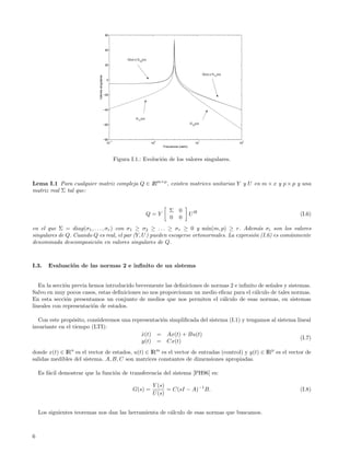 60




                                                  40


                                                                G(ω) y G (ω)
                                                                       12
                                                  20


                                                                                                                  G(ω) y G (ω)




                            Valores singulares
                                                                                                                         11
                                                   0




                                                 −20




                                                 −40

                                                                     G11(ω)

                                                 −60                                                     G12(ω)




                                                 −80
                                                     −1                         0                             1                   2
                                                   10                          10                           10                   10
                                                                                    Frecuencia (rad/s)



                                                          Figura I.1.: Evoluci´n de los valores singulares.
                                                                              o



Lema I.1 Para cualquier matriz compleja Q ∈ IRm×p , existen matrices unitarias Y y U en m × x y p × p y una
matriz real Σ tal que:


                                                                                        Σ 0
                                                                              Q=Y                        UH                           (I.6)
                                                                                        0 0
en el que Σ = diag(σ1 , . . . , σr ) con σ1 ≥ σ2 ≥ . . . ≥ σr ≥ 0 y m´  ın(m, p) ≥ r. Adem´s σi son los valores
                                                                                             a
singulares de Q. Cuando Q es real, el par (Y, U ) pueden escogerse ortonormales. La expresi´n (I.6) es com´nmente
                                                                                           o              u
denominada descomposici´n en valores singulares de Q.
                         o



I.3.    Evaluaci´n de las normas 2 e inﬁnito de un sistema
                o


   En la secci´n previa hemos introducido brevemente las deﬁniciones de normas 2 e inﬁnito de se˜ales y sistemas.
              o                                                                                 n
Salvo en muy pocos casos, estas deﬁniciones no nos proporcionan un medio eﬁcaz para el c´lculo de tales normas.
                                                                                         a
En esta secci´n presentamos un conjunto de medios que nos permiten el c´lculo de esas normas, en sistemas
               o                                                            a
lineales con representaci´n de estados.
                         o

  Con este prop´sito, consideremos una representaci´n simpliﬁcada del sistema (I.1) y tengamos al sistema lineal
                 o                                 o
invariante en el tiempo (LTI):
                                          x(t) = Ax(t) + Bu(t)
                                           ˙
                                                                                                            (I.7)
                                           y(t) = Cx(t)
donde x(t) ∈ IRn es el vector de estados, u(t) ∈ IRm es el vector de entradas (control) y y(t) ∈ IRp es el vector de
salidas medibles del sistema. A, B, C son matrices constantes de dimensiones apropiadas.

    Es f´cil demostrar que la funci´n de transferencia del sistema [PH96] es:
        a                          o

                                                                               Y (s)
                                                                   G(s) =            = C(sI − A)−1 B.                                 (I.8)
                                                                               U (s)


    Los siguientes teoremas nos dan las herramienta de c´lculo de esas normas que buscamos.
                                                        a



6
 