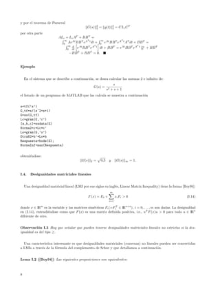 y por el teorema de Parseval
                                                         2              2
                                             G(s)        2   = g(t)     2   = CLc C T
por otra parte
                          ALc + Lc AT + BB T =
                             ∞             T          ∞ At        T

                            0
                               AeAt BB T eA t dt +   0
                                                        e BB T eA t AT dt + BB T                =
                                ∞ d               T                         T

                                0 dt
                                       eAt BB T eA t dt + BB T = eAt BB T eA t |∞
                                                                                0               + BB T
                                       T       T
                                 −BB + BB = 0.


Ejemplo


    En el sistema que se describe a continuaci´n, se desea calcular las normas 2 e inﬁnito de:
                                              o
                                                                       s
                                                     G(s) =
                                                                   s2 + s + 1
el listado de un programa de MATLAB que las calcula se muestra a continuaci´n
                                                                           o


s=tf(’s’)
G_tf=s/(s^2+s+1)
G=ss(G_tf)
Lc=gram(G,’c’)
[a,b,c]=ssdata(G)
Norma2=c*Lc*c’
Lo=gram(G,’o’)
OtraN2=b’*Lo*b
Respuesta=bode(G);
NormaInf=max(Respuesta)


obteni´ndose:
      e
                                          G(s)   2   =       0,5    y        G(s)   ∞    = 1.


I.4.    Desigualdades matriciales lineales


    Una desigualdad matricial lineal (LMI por sus siglas en ingl´s, Linear Matrix Inequality) tiene la forma [Boy94]:
                                                                e
                                                                     m
                                              F (x) = F0 +                  x i Fi > 0                         (I.14)
                                                                    i=1

donde x ∈ IRm es la variable y las matrices sim´tricas Fi (=FiT ∈ IRn×n ), i = 0, . . . , m son dadas. La desigualdad
                                               e
en (I.14), entendi´ndose como que F (x) es una matriz deﬁnida positiva, i.e., u T F (x)u > 0 para todo u ∈ IRn
                   e
diferente de cero.


Observaci´n I.3 Hay que se˜alar que pueden tenerse desigualdades matriciales lineales no estrictas si la des-
           o              n
igualdad es del tipo ≥.


  Una caracter´ıstica interesante es que desigualdades matriciales (convexas) no lineales pueden ser convertidas
a LMIs a trav´s de la f´rmula del complemento de Schur y que detallamos a continuaci´n.
             e          o                                                               o


Lema I.2 ([Boy94]) Las siguientes proposiciones son equivalentes:



8
 