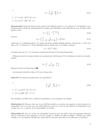 1.
                                                          P    Q
                                                 S1 =                   >0                              (I.15)
                                                          QT   R

 2.   P > 0 y R − QT P −1 Q > 0 o
                                ´
 3.   R > 0 y P − QR−1 QT > 0.


Demostraci´n: Surge del hecho de que siendo (I.15) deﬁnida positiva (> 0), entonces P y R tambi´n lo son.
             o                                                                                      e
Construyendo la matriz de transformaci´n T1 regular (con autovalores todos diferentes de cero, de hecho todos
                                      o
iguales a uno):
                                                  I −P −1 Q
                                          T1 =                                                          (I.16)
                                                  0      I
entonces
                                            P         0                    T
                                     S2 =                              = T 1 S1 T1 .                    (I.17)
                                            0    R − QT P −1 Q
siendo que S1 es deﬁnida positiva y T1 regular (de hecho tambi´n deﬁnida positiva), entonces S2 > 0. Por otro
                                                               e
lado, si S2 > 0 entonces P y R son deﬁnidas positivas, siendo que T1 es regular, entonces:
                                                                 −1
                                                S1 = (T1 )−1 S2 T1
                                                       T
                                                                                                        (I.18)

de donde surge que S1 > 0 y la primera proposici´n del lema (I.15) queda demostrada.
                                                o

 Podemos proceder de manera similar con la proposici´n 2 del Lemma (I.15) si deﬁnimos la matriz de transfor-
                                                    o
maci´n:
    o


                                                       I           0
                                            T2 =                         .                              (I.19)
                                                     −R−1 QT       I
Dejamos al lector tal demostraci´n
                                o

  Es interesante describir al lema (I.15) en su forma dual.


Lema I.3 Las siguientes proposiciones son equivalentes:


 1.
                                                     −P    Q
                                                                       <0                               (I.20)
                                                     QT    −R

 2.   P > 0 y QT P −1 Q − R < 0 o
                                ´
 3.   R > 0 y QR−1 QT − P < 0.


En conclusi´n, las LMI (I.15) y (I.20) son equivalentes a sus contrapartes no lineales.
           o


Observaci´n I.4 Hacemos notar que en una LMI las variables son matrices que aparecen en forma lineal en la
           o
desigualdad. Una vez escrita como una LMI, podemos invocar con certeza la convexidad de la desigualdad, lo que
muchas veces no es aparente de las desigualdades no lineales.


Observaci´n I.5 Una vez escrita una desigualdad matricial como una LMI, existen herramientas poderosas
           o
para la resoluci´n de tales problemas, como por ejemplo el “Toolbox de LMIs de Matlab”, [GNL95], que utiliza
                o
m´todos (e.g., del elipsoide [Win94]) que aprovechan la estructura particular de las LMI para su resoluci´n.
  e                                                                                                      o



                                                                                                            9
 
