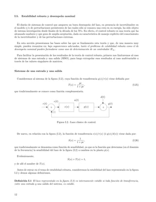 I.5.     Estabilidad robusta y desempe˜ o nominal
                                      n


   El dise˜o de sistemas de control que aseguren un buen desempe˜o del lazo, en presencia de incertidumbre en
          n                                                         n
el modelo y/o de perturbaciones persistentes de las cuales s´lo se conozca una cota en su energ´ ha sido objeto
                                                            o                                    ıa,
de intensa investigaci´n desde ﬁnales de la d´cada de los 70’s. En efecto, el control robusto es una teor´ que ha
                      o                      e                                                           ıa
alcanzado madurez y que goza de amplia aceptaci´n, dada su caracter´
                                                 o                     ıstica de manejo expl´
                                                                                            ıcito del conocimiento
de la incertidumbre y de las perturbaciones externas.

  En esta secci´n presentamos las bases sobre las que se fundamenta esta teor´ y que, de una manera muy
               o                                                               ıa
simple, pueden resumirse en: bajo suposiciones adecuadas, tanto el problema de estabilidad robusta como el de
desempe˜o nominal pueden formularse como uno de determinaci´n de un controlador H ∞ .
        n                                                      o

  Para facilitar la presentaci´n de los resultados de la teor´ de control robusto, primero nos limitaremos al caso
                              o                              ıa
de sistemas de una entrada y una salida (SISO), para luego extrapolar esos resultados al caso multivariable a
trav´s de los valores singulares de matrices.
    e


Sistemas de una entrada y una salida


     Consideremos al sistema de la ﬁgura (I.2), cuya funci´n de transferencia y(s)/r(s) viene deﬁnida por:
                                                          o
                                                                   pc
                                                       T (s) =          ,                                     (I.25)
                                                                 1 + pc
que tradicionalmente se conoce como funci´n complementaria.
                                         o

                                                                                     d(t)
                                        e(t)                 u(t)
                            r(t)                                                            y(t)
                                   +                c(s)                p(s)          +
                                       (-)


                                             Figura I.2.: Lazo cl´sico de control.
                                                                 a



     De nuevo, en relaci´n con la ﬁgura (I.2), la funci´n de transferencia e(s)/r(s) (´ y(s)/d(s)) viene dada por:
                        o                              o                              o
                                                                   1
                                                       S(s) =           ,                                     (I.26)
                                                                 1 + pc
que tradicionalmente se denomina como funci´n de sensibilidad, ya que es la funci´n que determina (en el dominio
                                                o                                  o
de la frecuencia) la sensibilidad del lazo de la ﬁgura (I.2) a cambios en la planta p(s).

     Evidentemente,
                                                      S(s) + T (s) = 1,
y de all´ el nombre de T (s).
        ı

   Antes de entrar en el tema de estabilidad robusta, consideremos la estabilidad del lazo representado en la ﬁgura
I.2 y demos algunas deﬁniciones.


Deﬁnici´n I.1 El lazo representado en la ﬁgura (I.2) es internamente estable si toda funci´n de transferencia,
        o                                                                                 o
entre una entrada y una salida del sistema, es estable.



12
 