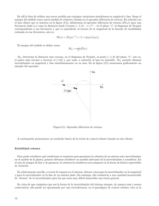 De all´ la idea de utilizar una nueva medida que conjugue variaciones simult´neas en magnitud y fase. Surge el
         ı                                                                     a
margen del m´dulo como nueva medida de robustez, basada en el operador diferencia de retorno. En relaci´n con
                o                                                                                         o
el lazo cl´sico que se muestra en la ﬁgura (I.2), deﬁniremos al operador diferencia de retorno (O(ω)) para una
           a
frecuencia dada (ω) como la distancia desde el punto (−1, 0) —o ejπ — en el plano “s” al diagrama de Nyquist
correspondiente a esa frecuencia y que es equivalente al inverso de la magnitud de la funci´n de sensibilidad
                                                                                              o
evaluada en esa frecuencia, esto es:
                                       O(ω) = |S(jω)−1 | = |1 + p(jω)c(jω)|.


     El margen del m´dulo se deﬁne como:
                    o
                                                 Mm = m´ O(ω).
                                                       ın
                                                         ω


   Mm determina la distancia m´s cercana, en el diagrama de Nyquist, al punto (−1, 0) del plano “s”, esto es,
                              a
el punto m´s cercano a encerrar el (-1,0) y, por ende, a convertir al lazo en inestable. M m permite afrontar
           a
incertidumbre en magnitud y fase simult´neamente en un lazo. En la ﬁgura (I.5) mostramos gr´ﬁcamente un
                                        a                                                      a
ejemplo del operador.




                                    Figura I.5.: Operador diferencia de retorno.



     A continuaci´n presentamos un resultado b´sico de la teor´ de control robusto basado en esto ultimo.
                 o                            a               ıa                                  ´


Estabilidad robusta


   Para poder establecer qu´ condiciones se requieren para garantizar la robustez de un sistema ante incertidumbre
                           e
en el modelo de la planta, primero debemos establecer un modelo adecuado de la incertidumbre a considerar. En
el caso de margen de fase y de ganancia, la robustez la establecen esos m´rgenes en la forma de l´
                                                                          a                      ımites soportables
de variaci´n.
          o

  Es relativamente sencillo, a trav´s de ensayos en el sistema, obtener cotas para la incertidumbre en la magnitud
                                   e
y para la incertidumbre en la fase de un sistema dado. Sin embargo, ello conducir´ a una cantidad innumerable
                                                                                     ıa
de “formas” de la incertidumbre para las que ser´ muy dif´ desarrollar una teor´ general.
                                                  ıa         ıcil                     ıa

  En vista de que cualquiera que sea la forma de la incertidumbre del sistema siempre, de manera m´s o menos
                                                                                                  a
conservativa, ella puede ser aproximada por una circunferencia, en el paradigma de control robusto, ´sta es la
                                                                                                    e



14
 