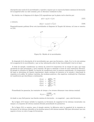 descripci´n m´s com´n de la incertidumbre y equivale a suponer que se conocen los l´
         o   a     u                                                               ımites m´ximos de desviaci´n
                                                                                           a                 o
de la magnitud sobre un valor nominal, pero se desconoce totalmente la fase.

  En relaci´n con el diagrama de la ﬁgura (I.2) supondremos que la planta real es descrita por:
           o

                                              p(s) = pn (s) + la (s)                                        (I.27)

y entonces,
                                            |p(jω) − pn (jω)| ≤ l¯ (ω).
                                                                 a                                          (I.28)
Esquem´ticamente podemos llevar esta incertidumbre al diagrama de Nyquist del sistema, tal como se muestra
         a
en (I.6).




                                    Figura I.6.: Modelo de la incertidumbre.



  Se desprende de la descripci´n de la incertidumbre que, para una frecuencia ω dada, ¯a (ω) es la cota m´xima
                              o                                                       l                  a
de la magnitud de la incertidumbre y que no hay informaci´n sobre la fase (incertidumbre total en la fase).
                                                          o

   A t´
      ıtulo de ejemplo, consideremos un sistema de control de temperatura de un tanque de agua, que tenga
circulaci´n de agua permanente y nivel constante. El agua es calentada a trav´s de unas resistencias el´ctricas.
         o                                                                      e                         e
El ejemplo lo tomamos de [Qui04]. La funci´n de transferencia entre la potencia suministrada y la temperatura
                                             o
del agua se determinan de manera experimental, dando escalones de potencia en la entrada y observando la
respuesta en la salida. Se realizan 4 pruebas, dos escalones positivos y dos negativos, resultando las 4 funciones
de transferencia que describimos a continuaci´n:
                                               o
                                                           0,6125 −32s
                                            G1 (s)   =     254s+1 e
                                                            0,75    −25s
                                            G2 (s)   =     215s+1 e
                                                             0,7    −20s
                                            G3 (s)   =     100s+1 e
                                                             0,6    −34s
                                            G4 (s)   =     200s+1 e      .


  Promediando las ganancias, las constantes de tiempo y los retrasos obtenemos como sistema nominal:
                                                          0, 6656 −28s
                                             Gn (s) =             e
                                                         192s + 1
de donde es muy f´cil generar una funci´n m´xima de desviaci´n —en magnitud— para cada frecuencia.
                 a                     o   a                o

  En la ﬁgura (I.7) hemos incluido la respuesta en frecuencia de magnitud de los sistemas encontrados con
ensayos y la respuesta del sistema nominal obtenido promediando los par´metros.
                                                                       a

   En la ﬁgura (I.8) se muestra, para el ejemplo anterior, la diferencia entre la magnitud de la respuesta en
frecuencia de los sistemas obtenidos en las pruebas menos la del sistema nominal. Ello para determinar una cota
superior al error en todo el rango de frecuencias.



                                                                                                               15
 