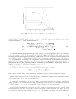 0.2


                                                                       0.18


                                                                       0.16                  |G (jω)−G (jω)|
                                                                                               3       n




                            Magnitud del error. la(ω)=|Gi(jω)−Gnjω)|
                                                                       0.14


                                                                       0.12


                                                                        0.1


                                                                       0.08


                                                                       0.06


                                                                       0.04


                                                                       0.02


                                                                         0
                                                                           −6           −5                  −4             −3              −2    −1    0
                                                                         10        10                      10           10             10       10    10
                                                                                                                  Frecuencia (rad/s)



                         Figura I.8.: Magnitud de la incertidumbre para cada frecuencia.



miembro p(s) ∈ P se cumple que la ecuaci´n 1 + p(s)c(s) = 0 no tiene ra´
                                         o                             ıces en el semiplano derecho cerrado
(que denominaremos C+ ). Luego ello es equivalente a:

                                1 + pn (s)c(s)[1 + W (s)δ(s)] = 0 ∀|δ| < 1 y s ∈ C+
                          ⇐⇒ 1 + pn (s)c(s) = δ(s)W (s)pn (s)c(s) ∀|δ| < 1 y s ∈ C+
                          ⇐⇒ |1 + pn (s)c(s)| ≥ |W (s)pn (s)c(s)| s = jω; ω ∈ [0, ∞)                                                                       (I.31)
                          ⇐⇒                     |T (s)W (s)| ≤ 1 s = jω; ω ∈ [0, ∞)
                          ⇐⇒                                     W (s)T (s) ∞ ≤ 1


  Este resultado, fundamental para la teor´ de control robusto, tiene una interpretaci´n gr´ﬁca en el diagrama
                                            ıa                                              o    a
de Nyquist (ver ﬁgura (I.10)). En efecto, en (I.31) el t´rmino |W (s)pn (s)c(s)| = ¯a (ω)|c(s)| no es m´s que el radio
                                                        e                          l                   a
de la circunferencia que determina el tama˜o de la incertidumbre (para cada frecuencia) y entonces se inﬁere que
                                           n
una condici´n necesaria y suﬁciente para estabilidad robusta es que, para cualquier frecuencia, la distancia del
            o
−1 al diagrama nominal de Nyquist, i.e. la magnitud del Operador diferencia de retorno, sea mayor que ese radio
(que acota la incertidumbre en esa frecuencia). En otros t´rminos y visto que toda la familia de sistemas tiene el
                                                            e
mismo n´mero de polos en el semiplano derecho, la condici´n de estabilidad robusta implica que la “banda” de
          u                                                   o
Nyquist, determinada por la familia de sistemas, no encierra al −1.

  En (I.31) se us´ el hecho derivado del teorema del m´ximo m´dulo que se˜ala que:
                 o                                    a      o           n

                                                                                F (s)        ∞     =        sup     |F (s)| = sup |F (jω)|,
                                                                                                       Re{s}>0                         ω


es decir, que el m´ximo de una funci´n continua en un conjunto cerrado y acotado ocurre en su frontera.
                  a                 o

  Podemos incluir esquem´ticamente la representaci´n de la incertidumbre multiplicativa en la descripci´n cl´sica
                          a                         o                                                  o    a
del lazo realimentado. Ello se muestra en la ﬁgura (I.11).

  En relaci´n con la misma ﬁgura (I.11), observe que el resultado para la estabilidad robusta es equivalente a
             o
“abrir” el lazo en los dos extremos del bloque de la incertidumbre (δ(s)) y veriﬁcar que la funci´n de transferencia
                                                                                                 o
W (s)T (s) entre d(t) y z(t), nuevas entrada y salida al abrir el lazo, est´ acotada en magnitud.
                                                                           a

  La incertidumbre multiplicativa, representada por W (s), es s´lo una forma entre muchas para describir lo que
                                                               o
desconocemos en un lazo. Las funciones W (s) tienen normalmente la forma mostrada en la ﬁgura (I.12). La
incertidumbre es m´s peque˜a en bajas frecuencias y crece a medida que la frecuencia aumenta. Es importante
                  a        n



                                                                                                                                                              17
 