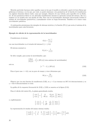 Menci´n particular hacemos sobre aquellos casos en los que el modelo es obtenido a partir de leyes f´
         o                                                                                              ısicas que
gobiernan al sistema y en los que, por ende, se puede relacionar a los par´metros de la funci´n de transferencia
                                                                            a                 o
con alg´nos elementos f´
        u                ısicos reales, como por ejemplo, di´metro de una tuber´ peso espec´
                                                             a                    ıa,           ıﬁco de un ﬂuido,
etc. Si esos par´metros f´
                a         ısicos se ven afectados sensiblemente durante la operaci´n normal del sistema, ello va a
                                                                                  o
implicar no un modelo sino una familia de ellos. Este caso de incertidumbre altamente estructurada recibir´ el a
nombre de incertidumbre param´trica y normalmente ocurre en bajas frecuencias. Tambi´n se le conoce como
                                   e                                                       e
incertidumbre poli´drica.
                  e

  A continuaci´n presentamos dos ejemplos de sistemas inciertos y la funci´n (W (s)) que acota el m´ximo de la
              o                                                           o                        a
incertidumbre para cada frecuencia.


Ejemplo de c´lculo de la representaci´n de la incertidumbre
            a                        o


     Consideremos al sistema:
                                                                   1e−τ s
                                                          G(s) =
                                                                   s+1
con una incertidumbre en el retardo del sistema 0 ≤ τ ≤ 0,2.

     El sistema nominal es:
                                                                    1
                                                       Gn (s) =        .
                                                                   s+1

     Se debe cumplir, para acotar la incertidumbre, que:

                                 G(s)
                                        − 1 ≤ W (s) (cota m´xima de incertidumbre)
                                                           a
                                 Gn (s)

esto es:
                                                      e−τ s − 1 ≤ W (s)                                     (I.32)


     Para el peor caso τ = 0,2, con un poco de ensayo y error obtenemos que:
                                                                    2s
                                                         W (s) =       .                                    (I.33)
                                                                   s+1


  Observe que con esta funci´n de transferencia (I.33), en ω = 2 ya tenemos un 20 % de desconocimiento y en
                             o
ω = 0,6 el desconocimiento es total.

     La gr´ﬁca de la respuesta frecuencial de (I.32) y (I.33) se muestra en la ﬁgura (I.13).
          a

     Para el c´lculo del control H∞ la planta generalizada resulta:
              a

                                         z(s)              0         Gn (s)          d(s)
                                                  =
                                         e(s)            −W (s)     −Gn (s)          u(s)

o, expl´
       ıcitamente:
                                                                     1
                                             z(s)            0      s+1       d(s)
                                                      =     −2s     −1                 .
                                             e(s)           s+1     s+1
                                                                              u(s)


     La representaci´n de estados del mismo sistema resulta:
                    o

                                x1 (t)
                                 ˙           −1      0       x1 (t)           1             0
                                         =                                +       d(t) +        u(t)
                                x2 (t)
                                 ˙           0      −1       x2 (t)           0             1



20
 