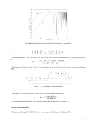 10


                                                                 5
                                                                               W(ω)

                                                                 0


                                                                −5




                              Magnitud del error normalizada
                                                               −10

                                                                                                 |e−j0,2ω−1|
                                                               −15


                                                               −20


                                                               −25


                                                               −30


                                                               −35


                                                               −40
                                                                   −1                        0                          1                   2             3
                                                                 10                       10                         10                    10            10
                                                                                                               Frecuencia (rad/s)



                       Figura I.13.: Respuesta frecuencial de la incertidumbre y su umbral.



y
                                                                        z(t)                     0      1              x1 (t)              0
                                                                                      =                                             +            d(t).
                                                                        e(t)                     2      −1             x2 (t)              −2

   El control sugerido —que calculamos con una de las t´cnicas que desarrollaremos en cap´
                                                       e                                 ıtulos posteriores—
es:
                                      −5,012 × 10−8 s2 + 0,03328s − 0,003325
                               C(s) =                                        .
                                            s2 + 3,333 × 106 s + 65,84

   El diagrama de bloques para efectos de la atenuaci´n de perturbaci´n queda como se muestra en la ﬁgura
                                                     o               o
(I.14).

                                                                                                                         z(t)       d(t)
                                                                                                                                                W (s)
                                                           e(t)
                       r(t)                                                           u(t)                                                                        y(t)
                              +                                          c(s)                        Gn (s)                                                   +
                                                    (-)



                                                                        Figura I.14.: Atenuaci´n de perturbaciones.
                                                                                              o



    La funci´n de transferencia entre d(s) y z(s) con el controlador propuesto es:
            o
                                                                                                          −W (s)C(s)Gn (s)
                                                                                          Tdz =
                                                                                                           1 + C(s)Gn (s)
y la respuesta frecuencial de esa funci´n de transferencia se muestra en la ﬁgura (I.15).
                                       o


Ejemplo caso calentador


    Retomamos el ejemplo de [Qui04], s´lo en lo que respecta al c´lculo de la funci´n W (s).
                                      o                          a                 o



                                                                                                                                                                         21
 