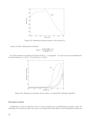 −160



                                                                       −180

                                                                                                                                       |T (jω)|
                                                                                                                                        dz

                                                                       −200




                                                 dz
                               Magnitud (dB) T
                                                                       −220



                                                                       −240



                                                                       −260



                                                                       −280



                                                                       −300
                                                                               −6          −4           −2          0              2               4         6    8
                                                                              10          10       10             10           10                 10        10   10
                                                                                                                 Frecuencia (rad/s)



                            Figura I.15.: Respuesta frecuencial sistema a lazo cerrado Tdz .


     A partir de (I.9) es f´cil generar la funci´n:
                           a                    o
                                                                                                             0,13(s/0,001 + 1)
                                                                                               W (s) =                         .
                                                                                                               (s/0,024 + 1)

   En (I.16) mostramos la respuesta frecuencial de W (s) —en magnitud— as´ como los errores normalizados de
                                                                         ı
los cuatro sistemas, i.e., |Gi (s) − Gn (s)|/|Gn (s)|, i=1,2,3,4.

                                                                 3.5




                                                                  3


                                                                                                                                   W(ω)
                                                                 2.5
                                Magnitud del error normalizada




                                                                  2




                                                                 1.5




                                                                  1




                                                                 0.5




                                                                  0
                                                                    −6               −5             −4                  −3                   −2         −1            0
                                                                  10                10             10               10                  10             10         10
                                                                                                              Frecuencia (rad/s)



             Figura I.16.: Respuesta en frecuencia de los errores y su umbral W (s). Ejemplo calentador.




Desempe˜ o nominal
       n


  Consideremos el lazo de control de (I.2) en el que el sistema p(s) es perfectamente conocido y unico. El
                                                                                                       ´
desempe˜o de un sistema se mide, entre otros y en el ´mbito del control cl´sico, como la capacidad de seguir una
       n                                             a                    a



22
 