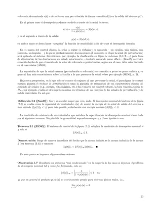 referencia determinada r(t) o de rechazar una perturbaci´n de forma conocida d(t) en la salida del sistema y(t).
                                                        o

  En el primer caso el desempe˜o podemos medirlo a trav´s de la se˜al de error:
                              n                        e          n
                                                        r(s)
                                          e(s) =                 = S(s)r(s)
                                                    1 + p(s)c(s)
y en el segundo a trav´s de la salida:
                      e
                                                    y(s) = S(s)d(s);
en ambos casos se desea hacer “peque˜a” la funci´n de sensibilidad a ﬁn de tener el desempe˜o deseado.
                                    n           o                                          n

  En el marco del control cl´sico, la se˜al a seguir (o rechazar) es conocida —un escal´n, una rampa, una
                             a           n                                                 o
par´bola, un impulso— y lo que es verdaderamente desconocido es el momento en el que la se˜al (de perturbaci´n)
   a                                                                                      n                    o
ser´ aplicada al sistema. Recordemos, por ejemplo, la clasiﬁcaci´n en tipos de sistemas (0, 1, 2, . . .) para ﬁnes
   a                                                            o
de eliminaci´n de las desviaciones en estado estacionario —tambi´n conocido como oﬀset— [Kuo95] o el bien
             o                                                    e
conocido hecho de que el modelo de la se˜al de referencia o perturbaci´n, seg´n sea el caso, debe estar incluido
                                         n                            o      u
en el controlador [AM89].

  La suposici´n de que la se˜al externa (perturbaci´n o referencia) es conocida a priori es poco realista y, en
             o              n                        o
general, hay m´s conocimiento sobre la familia a la que pertenece la se˜al; v´ase por ejemplo [MZ89], p. 21.
               a                                                       n     e

  Bajo esta perspectiva, en la que s´lo se conoce el conjunto al que pertenece la se˜al, el paradigma de control
                                    o                                               n
robusto plantea el rechazo de perturbaciones como la garant´ de atenuaci´n de esa caracter´
                                                              ıa             o                  ıstica com´n del
                                                                                                          u
conjunto de se˜ales (e.g., energ´ cota m´xima, etc.) En el marco del control robusto, la bien conocida teor´ de
               n                ıa,      a                                                                  ıa
H∞ , por ejemplo, eval´a el desempe˜o nominal en t´rminos de las energ´ de las se˜ales de perturbaci´n y de
                       u            n                e                   ıas          n                  o
salida controlada. Es as´ que:
                        ı


Deﬁnici´n I.2 ([San89]) Sea γ un escalar mayor que cero, dado. El desempe˜o nominal del sistema de la ﬁgura
         o                                                                  n
(I.2) se eval´a como la capacidad del controlador c(s) de acotar la energ´ de la se˜al de salida del sistema a
             u                                                           ıa        n
lazo cerrado ( y(t) 2 < γ) para toda posible perturbaci´n con energ´ acotada d(t) 2 < β.
                                                       o           ıa


  La condici´n de existencia de un controlador que satisface la especiﬁcaci´n de desempe˜o nominal viene dada
             o                                                             o            n
por el siguiente teorema. Sin p´rdida de generalidad supondremos que γ y β son iguales a uno.
                               e


Teorema I.5 ([DD95]) El sistema de control de la ﬁgura (I.2) satisface la condici´n de desempe˜o nominal si
                                                                                 o            n
y s´lo si
   o
                                              S(s) ∞ ≤ 1.


Demostraci´n: Surge de manera inmediata del hecho que la norma inﬁnita es la norma inducida de la norma
             o
2 (ver teorema (I.4)) y entonces
                                    y(t) 2 = S(s) ∞ d(t) 2 .

  En este punto se imponen algunas observaciones.


Observaci´n I.7 Resultar´ un problema “mal condicionado” en la mayor´ de los casos si dejamos el problema
          o               ıa                                        ıa
de desempe˜o nominal tal y como fue formulado, esto es:
          n
                                                             1
                                         S(s)   ∞   =                ≤1   ∀ω
                                                        1 + p(s)c(s)

ya que en general el producto p(s)c(s) es estrictamente propio para sistemas f´
                                                                              ısicos reales, i.e.,

                                                    l´ p(s)c(s) = 0
                                                     ım
                                                    s→∞




                                                                                                               23
 