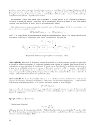 y entonces a muy altas frecuencias el problema de encontrar un controlador c(s) que haga el trabajo en toda la
gama de frecuencias puede resultar imposible. Por otra parte, en general s´lo interesa satisfacer el criterio de
                                                                          o
desempe˜o en la gama de frecuencias asociadas al ancho de banda del sistema p(s) —siendo ´stas las se˜ales que
        n                                                                                  e          n
verdaderamente lo afectan— dejando “libre” al resto.

   Adicionalmente, aunque s´lo hemos supuesto conocida la energ´ m´xima de las entradas (perturbaci´n o
                             o                                    ıa a                                  o
referencia) es posible que adem´s exista alg´n tipo de conocimiento del ancho de banda de ellas y que pudiera
                               a            u
reﬂejarse como una funci´n de peso o ﬁltro en la entrada de esas se˜ales.
                          o                                        n

  Esquem´ticamente, ambos pesos se pueden representar como lo ilustra la ﬁgura (I.17), lo que se traduce en el
          a
nuevo criterio de desempe˜o nominal:
                         n

                                     W1 (s)S(s)W2 (s)   ∞     ≤1     o       W (s)S(s)   ∞   ≤ 1;

en W (s) se recogen lo que denominaremos las bandas de insensibilidad del dise˜o. Una buena selecci´n de los
                                                                               n                   o
pesos puede resultar en un compensador m´s “suave” con ganancias m´s peque˜as.
                                        a                           a        n

                                                     d(t)
                                                                   W1 (s)

                    r(t)                      u(t)                                   y(t)                y (s)
                                                                                                         ˆ
                           +           c(s)            p(s)                      +              W2 (s)
                               (-)



                           Figura I.17.: Sistema con pesos (ﬁltros) en entradas y salidas.



Observaci´n I.8 El criterio de desempe˜o nominal desarrollado no es gen´rico y est´ asociado con las se˜ales
           o                              n                                 e         a                    n
de entrada y salida seleccionadas. Si hubi´semos escogido otras entradas y/o salidas, hubi´ramos obtenido la
                                            e                                                e
cota superior de la norma inﬁnita de otra funci´n de transferencia. Esto ultimo s´ es un hecho general, es decir,
                                                o                         ´      ı
al igual que la estabilidad robusta de un sistema, el desempe˜o nominal se eval´a —o analiza— calculando la
                                                             n                   u
norma inﬁnita de alguna funci´n de transferencia asociada al lazo, siempre que los par´metros de medici´n
                                 o                                                         a                  o
sean las energ´ de la se˜al de perturbaci´n y la se˜al de salida. Si los par´metros fuesen otros —diferentes de
               ıas        n                o        n                       a
energ´ıa— otra ser´ la norma (v´ase por ejemplo [SGC97]).
                   ıa             e


Observaci´n I.9 En el caso de estabilidad robusta, si no se satisface el criterio (I.30) entonces existe un sub-
           o
conjunto de modelos del sistema que no podr´n ser estabilizados por el compensador propuesto, i.e. el lazo cerrado
                                            a
ser´ inestable para algunos modelos. En el caso del desempe˜o nominal, si no se satisface
   a                                                        n

                                                      W (s)S(s)       ∞     ≤γ

para un γ dado, s´lo implica que el criterio es muy restrictivo y no puede alcanzar ese nivel de desempe˜o. No
                  o                                                                                         n
obstante y asumiendo que el lazo puede estabilizarse, siempre existir´ alg´n γ s > γ a partir del cual s´ podr´ ob-
                                                                     a    u                             ı     a
tenerse un controlador.


Ejemplo an´lisis de desempe˜ o
          a                n


     Consideremos el sistema:
                                                           5e−3s
                                                     Gn (s) =     .
                                                          10s + 1
Utilizando el criterio de sintonizaci´n de Ziegler y Nichols [Kuo95] se obtiene un controlador PI con K c = 0,6 y
                                     o
Ti = 10. Se desea evaluar la atenuaci´n que presenta este controlador a perturbaciones d(t) que entran al sistema
                                       o
tal como se muestra en la ﬁgura (I.18).



24
 