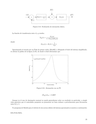 d(t)

                      r(t)                                                                                                          y(t)
                                                                                 1
                                             +                Kc (1 +           Ti s )                +               Gn (s)
                                                 (-)


                                                   Figura I.18.: Evaluaci´n de entonaci´n cl´sica.
                                                                         o             o    a



  La funci´n de transferencia entre d y y resulta:
          o

                                                                                               Gn (s)
                                                                      Tdy (s) =
                                                                                          1 + GP I (s)Gn (s)

donde
                                                                                                             1
                                                                          GP I (s) = Kc (1 +                     ).
                                                                                                            Ti s

  Aproximando el retardo por un Pade de primer orden ([Kuo95]) y dibujando el bode del sistema simpliﬁcado,
se obtiene la gr´ﬁca de la ﬁgura (I.19), de donde es f´cil determinar que:
                a                                     a

                                             2.5



                                                     |T (jω)|=|G (jω)|/|1+G (jω)PI(jω)|
                                                       dy       n          n

                                              2
                                      dy




                                             1.5
                             Magnitud de T




                                              1




                                             0.5




                                              0
                                                −2                                  −1                            0             1
                                              10                                  10                             10            10
                                                                                          Frecuencia (rad/sec)



                                                             Figura I.19.: Atenuaci´n con un PI.
                                                                                   o



                                                                               Tdy (s)       ∞   = 2,4657


  Aunque en el caso de desempe˜o nominal no puede generalizarse sobre un resultado en particular, a simple
                                 n
vista pareciera que el controlador propuesto no presentar´ un buen rechazo a perturbaciones para frecuencias
                                                         a
entre 0,1 y 1.

  Un programa de Matlab para el c´lculo de esta norma inﬁnito del sistema aproximado se muestra a continuaci´n:
                                 a                                                                          o


K=5;T=10;Td=3;



                                                                                                                                           25
 
