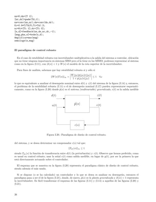 nn=K;dn=[T 1];
[nr,dr]=pade(Td,1);
ns=conv(nn,nr);ds=conv(dn,dr);
Kc=0.9*T/Td/K;Ti=Td/.3;
nc=Kc*[Ti 1];dc=[Ti 0];
[n,d]=feedback(ns,ds,nc,dc,-1);
[mag,pha,w]=bode(n,d);
Amplifica=max(mag)
semilogx(w,mag)


El paradigma de control robusto


  En el caso de estabilidad robusta con incertidumbre multiplicativa a la salida del sistema a controlar, ubicaci´n
                                                                                                                 o
que no tiene ninguna importancia en sistemas SISO pero s´ la tiene en los MIMO, podemos representar al sistema
                                                          ı
como en la ﬁgura (I.11), con |δ(s)| < 1 y W (s) el modelo de la cota superior de la incertidumbre.

     Para ﬁnes de an´lisis, sabemos que hay estabilidad robusta si y s´lo si
                    a                                                 o
                                                           W (jω)p(jω)c(jω)
                                     W (s)T (s)   ∞   =                     ≤1    ∀ω
                                                            1 + p(jω)c(jω)
lo que es equivalente a analizar el desempe˜o nominal entre d(t) y z(t) del sistema de la ﬁgura (I.14) y, entonces,
                                            n
el problema de la estabilidad robusta (I.11) o el de desempe˜o nominal (I.17) pueden representarse esquem´ti-
                                                             n                                                 a
camente, como en la ﬁgura (I.20) donde p(s) es el sistema (multivariable) generalizado, e(t) es la salida medible
                                          ˜

                                    d(t)                                         z(t)


                                    u(t)                      ˜
                                                              p(s)             e(t)




                                                               c(s)


                                Figura I.20.: Paradigma de dise˜o de control robusto.
                                                               n


del sistema, y se desea determinar un compensador c(s) tal que:

                                                          Tdz (s)   ∞   ≤1

siendo Tdz (s) la funci´n de transferencia entre d(t) (la perturbaci´n) y z(t). Observe que hemos preferido, como
                       o                                            o
es usual en control robusto, usar la se˜al e(t) como salida medible, en lugar de y(t), por ser la primera la que
                                        n
est´ directamente actuando sobre el controlador.
   a

   El esquema que se muestra en la ﬁgura (I.20) representa el paradigma cl´sico de dise˜o de control robusto,
                                                                          a            n
siendo adem´s el m´s usado.
            a     a

   Si se dispone (o se ha calculado) un controlador y lo que se desea es analizar su desempe˜o, entonces el
                                                                                                    n
paradigma pasa a ser el de la ﬁgura (I.21), donde, de nuevo, p(s) es la planta generalizada y |δ(s)| < 1 representa
                                                             ˜
la incertidumbre. Es f´cil transformar el esquema de las ﬁguras (I.11) y (I.14) a aquellos de las ﬁguras (I.20) y
                      a
(I.21).



26
 