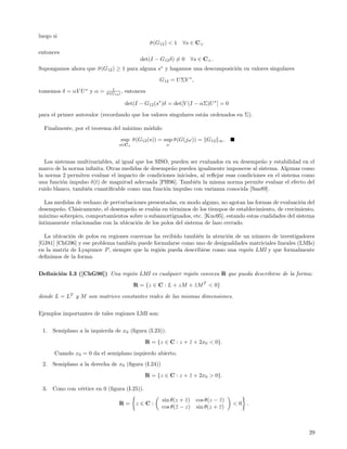 luego si
                                                   σ (G12 ) < 1
                                                   ¯              ∀s ∈ C+
entonces
                                              det(I − G12 δ) = 0        ∀s ∈ C+ .
Supongamos ahora que σ (G12 ) ≥ 1 para alguna s∗ y hagamos una descomposici´n en valores singulares
                     ¯                                                     o
                                                       G12 = U ΣV ∗ ,
                              1
tomemos δ = αV U ∗ y α =   σ (G12 ) ,
                           ¯            entonces

                                        det(I − G12 (s∗ )δ = det[V (I − αΣ)U ∗ ] = 0
para el primer autovalor (recordando que los valores singulares est´n ordenados en Σ).
                                                                   a

  Finalmente, por el teorema del m´ximo m´dulo
                                  a      o
                                   sup σ (G12 (s)) = sup σ (G(jω)) = G12
                                       ¯                 ¯                          ∞.
                                  s∈C+                    ω



   Los sistemas multivariables, al igual que los SISO, pueden ser evaluados en su desempe˜o y estabilidad en el
                                                                                          n
marco de la norma inﬁnita. Otras medidas de desempe˜o pueden igualmente imponerse al sistema. Algunas como
                                                       n
la norma 2 permiten evaluar el impacto de condiciones iniciales, al reﬂejar esas condiciones en el sistema como
una funci´n impulso δ(t) de magnitud adecuada [PH96]. Tambi´n la misma norma permite evaluar el efecto del
          o                                                     e
ruido blanco, tambi´n cuantiﬁcable como una funci´n impulso con varianza conocida [San89].
                   e                                o

   Las medidas de rechazo de perturbaciones presentadas, en modo alguno, no agotan las formas de evaluaci´n del
                                                                                                         o
desempe˜o. Cl´sicamente, el desempe˜o se eval´a en t´rminos de los tiempos de establecimiento, de crecimiento,
        n     a                      n         u     e
m´ximo sobrepico, comportamientos sobre o subamortiguados, etc. [Kuo95], estando estas cualidades del sistema
  a
´
ıntimamente relacionadas con la ubicaci´n de los polos del sistema de lazo cerrado.
                                       o

  La ubicaci´n de polos en regiones convexas ha recibido tambi´n la atenci´n de un n´mero de investigadores
             o                                                 e          o          u
[GJ81] [ChG96] y ese problema tambi´n puede formularse como uno de desigualdades matriciales lineales (LMIs)
                                    e
en la matriz de Lyapunov P , siempre que la regi´n pueda describirse como una regi´n LMI y que formalmente
                                                o                                 o
deﬁnimos de la forma:


Deﬁnici´n I.3 ([ChG96]) Una regi´n LMI es cualquier regi´n convexa R que pueda describirse de la forma:
       o                        o                       o
                                           R = {z ∈ C : L + zM + z M T < 0}
                                                                 ¯
donde L = LT y M son matrices constantes reales de las mismas dimensiones.


Ejemplos importantes de tales regiones LMI son:


 1.   Semiplano a la izquierda de x0 (ﬁgura (I.23)).
                                                R = {z ∈ C : z + z + 2x0 < 0}.
                                                                 ¯
      Cuando x0 = 0 da el semiplano izquierdo abierto.
 2.   Semiplano a la derecha de x0 (ﬁgura (I.24))
                                                R = {z ∈ C : z + z + 2x0 > 0}.
                                                                 ¯

 3.   Cono con v´rtice en 0 (ﬁgura (I.25)).
                e
                                                        sin θ(z + z )
                                                                  ¯       cos θ(z − z )
                                                                                    ¯
                                  R=        z∈C:                                          <0 .
                                                        cos θ(¯ − z)
                                                              z           sin θ(z + z )
                                                                                    ¯



                                                                                                            29
 