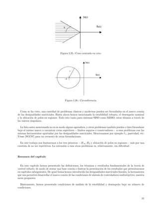 Im(s)


                                          θ                               Re(s)




                                      Figura I.25.: Cono centrado en cero.


                                                                Im(s)


                                                   r
                                                                         Re(s)
                                              -α




                                              Figura I.26.: Circunferencia.



   Como se ha visto, una cantidad de problemas cl´sicos y modernos pueden ser formulados en el marco com´n
                                                   a                                                      u
de las desigualdades matriciales. Hasta ahora hemos mencionado la estabilidad robusta, el desempe˜o nominal
                                                                                                 n
y la ubicaci´n de polos en regiones. Todo esto tanto para sistemas SISO como MIMO, estos ultimos a trav´s de
             o                                                                             ´           e
los valores singulares.

  La lista antes mencionada no es en modo alguno agotadora, y otros problemas tambi´n pueden o bien formularse
                                                                                   e
bajo el mismo marco o encontrar cotas superiores —l´ ımites seguros o conservadores— a esos problemas con las
mismas herramientas aportadas por las desigualdades matriciales. Mencionamos por ejemplo 1 , pasividad, etc.
V´ase [SGC97] para un recuento de otras formulaciones.
 e

  En este trabajo nos limitaremos a los tres primeros —H∞ , H2 y ubicaci´n de polos en regiones— m´s por una
                                                                           o                          a
cuesti´n de no ser repetitivos. La extensi´n a esos otros problemas es, relativamente, sin diﬁcultad.
      o                                   o



Resumen del cap´
               ıtulo


  En este cap´ ıtulo hemos presentado las deﬁniciones, los t´rminos y resultados fundamentales de la teor´ de
                                                             e                                                ıa
control robusto, de modo de sentar una base com´n e ilustrar la presentaci´n de los resultados que presentaremos
                                                 u                          o
en cap´
      ıtulos subsiguientes. De igual forma hemos introducido las desigualdades matriciales lineales, la herramienta
que nos permitir´ desarrollar el marco com´n de las condiciones de s´
                 a                         u                        ıntesis de controladores multiobjetivo, nuestra
meta propuesta.

  B´sicamente, hemos presentado condiciones de an´lisis de la estabilidad y desempe˜o bajo un n´mero de
   a                                             a                                 n           u
condiciones.



                                                                                                                31
 