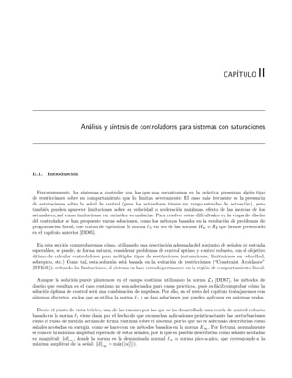 CAP´
                                                                                                ITULO         II



                       An´lisis y s´
                         a         ıntesis de controladores para sistemas con saturaciones




II.1.   Introducci´n
                  o


  Frecuentemente, los sistemas a controlar con los que nos encontramos en la pr´ctica presentan alg´n tipo
                                                                                     a                    u
de restricciones sobre su comportamiento que lo limitan severamente. El caso m´s frecuente es la presencia
                                                                                    a
de saturaciones sobre la se˜al de control (pues los actuadores tienen un rango estrecho de actuaci´n), pero
                            n                                                                           o
tambi´n pueden aparecer limitaciones sobre su velocidad o aceleraci´n m´ximas, efecto de las inercias de los
      e                                                               o     a
actuadores, as´ como limitaciones en variables secundarias. Para resolver estas diﬁcultades en la etapa de dise˜o
               ı                                                                                               n
del controlador se han propuesto varias soluciones, como los m´todos basados en la resoluci´n de problemas de
                                                               e                             o
programaci´n lineal, que tratan de optimizar la norma 1 , en vez de las normas H∞ o H2 que hemos presentado
            o
en el cap´
         ıtulo anterior [DD95].

  En esta secci´n comprobaremos c´mo, utilizando una descripci´n adecuada del conjunto de se˜ales de entrada
                o                  o                              o                             n
esperables, se puede, de forma natural, considerar problemas de control ´ptimo y control robusto, con el objetivo
                                                                        o
ultimo de calcular controladores para m´ltiples tipos de restricciones (saturaciones, limitaciones en velocidad,
´                                         u
sobrepico, etc.) Como tal, esta soluci´n est´ basada en la evitaci´n de restricciones (“Constraint Avoidance”
                                       o      a                     o
[HTK01]): evitando las limitaciones, el sistema en lazo cerrado permanece en la regi´n de comportamiento lineal.
                                                                                    o

   Aunque la soluci´n puede plantearse en el campo continuo utilizando la norma L 1 [DD87], los m´todos de
                    o                                                                                  e
dise˜o que resultan en el caso continuo no son adecuados para casos pr´cticos, pues es f´cil comprobar c´mo la
    n                                                                    a               a                o
soluci´n ´ptima de control ser´ una combinaci´n de impulsos. Por ello, en el resto del cap´
      o o                      a                o                                         ıtulo trabajaremos con
sistemas discretos, en los que se utiliza la norma 1 y se dan soluciones que pueden aplicarse en sistemas reales.

   Desde el punto de vista te´rico, una de las razones por las que se ha desarrollado una teor´ de control robusto
                              o                                                               ıa
basado en la norma 1 viene dada por el hecho de que en muchas aplicaciones pr´cticas tanto las perturbaciones
                                                                                   a
como el ruido de medida act´an de forma continua sobre el sistema, por lo que no es adecuado describirlas como
                              u
se˜ales acotadas en energ´ como se hace con los m´todos basados en la norma H ∞ . Por fortuna, normalmente
  n                       ıa,                         e
se conoce la m´xima amplitud esperable de estas se˜ales, por lo que es posible describirlas como se˜ales acotadas
              a                                      n                                              n
en magnitud: d ∞ , donde la norma es la denominada normal ∞ o norma pico-a-pico, que corresponde a la
m´xima amplitud de la se˜al: d ∞ = m´x(|u[i]|).
  a                        n              a
 