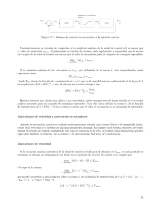Limitaci´n en la se˜al de
                                                                    o          n
                                                            control

                     r(z)         e(z)                  u (z)                          u(z)                y(z)
                            +              K(z)                                                G(z)
                                (−)




                      Figura II.1.: Sistema de control con saturaci´n en la se˜al de control.
                                                                   o          n



   Matem´ticamente se tratar´ de comprobar si la amplitud m´xima de la se˜al de control u[i] es menor que
          a                    ıa                                 a               n
el valor de saturaci´n umax . Expres´ndolo en funci´n de normas, ser´ equivalente a comprobar que la norma
                    o                 a              o                  ıa
pico-a-pico de la se˜al de control sea menor que el valor de saturaci´n, para el conjunto de consignas esperables:
                    n                                                o

                                                  m´x
                                                   a         u      ∞   ≤ umax .
                                               r posibles



  Si la variaci´n m´xima de las referencias es rmax , por deﬁnici´n de la norma
               o   a                                             o                                    1   esta comprobaci´n puede
                                                                                                                         o
expresarse como:
                                             Tru 1 rmax ≤ umax .
Donde Tru denota la funci´n de transferencia de r a u , que en el caso del sistema realimentado de la ﬁgura II.1
                         o
es simplemente K(1 + KG)−1 , o sea, el sistema no se satura siempre que
                                                                                umax
                                              K(1 + KG)−1               1
                                                                            ≤        .
                                                                                rmax


  Resulta entonces que, dados una planta y un controlador, puede comprobarse de forma sencilla si el actuador
pudiera saturarse para un conjunto de consignas esperables. Para ello basta calcular la norma 1 de la funci´no
de transferencia K(1 + KG)−1 . Si esta norma es menor que el valor de saturaci´n no se alcanzar´ la saturaci´n.
                                                                              o                ıa           o


Limitaciones de velocidad y aceleraci´n en actuadores
                                     o


   Adem´s de saturaci´n, muchos actuadores reales presentan adem´s (por razones f´
         a              o                                             a                ısicas o de seguridad) limita-
ciones en la velocidad y/o aceleraci´n m´xima que pueden alcanzar. En muchos casos resulta, entonces, necesario
                                     o    a
limitar el esfuerzo de control, entendiendo ´ste como la variaci´n de la se˜al de control. Estas limitaciones pueden
                                            e                   o          n
expresarse tambi´n en relaci´n con la norma 1 de determinadas funciones de transferencia:
                  e           o


Limitaciones de velocidad


 Si la variaci´n m´xima permitida de la se˜al de control recibida por el actuador es V max , en cada per´
               o   a                        n                                                            ıodo de
muestreo, el sistema no sobrepasar´ este l´
                                  a       ımite en la variaci´n de la se˜al de control si se cumple que:
                                                             o          n

                                           m´x
                                            a         u[i] − u[i − 1] ≤ Vmax .
                                         r posibles

O lo que es lo mismo:
                                           m´x
                                            a         (1 − z −1 )u          ∞
                                                                                ≤ Vmax ,
                                         r posibles

que puede convertirse a una condici´n sobre la norma
                                   o                            1   de la funci´n de transferencia de r a u = u[i] − u[i − 1]
                                                                               o
(Tru = (1 − z −1 )K(1 + KG)−1 ) :

                                         (1 − z −1 )K(1 + KG)−1                 1
                                                                                    ≤ Vmax .



                                                                                                                              35
 