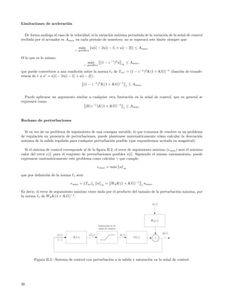 Limitaciones de aceleraci´n
                         o


  De forma an´loga al caso de la velocidad, si la variaci´n m´xima permitida de la variaci´n de la se˜al de control
               a                                         o   a                            o          n
recibida por el actuador es Amax en cada per´  ıodo de muestreo, no se superar´ este l´
                                                                              a       ımite siempre que:

                                       m´x
                                        a         u[i] − 2u[i − 1] + u[i − 2] ≤ Amax .
                                     r posibles

O lo que es lo mismo:
                                              m´x
                                               a           (1 − z −1 )2 u    ∞
                                                                                   ≤ Amax ,
                                            r posibles

que puede convertirse a una condici´n sobre la norma
                                    o                               1   de Tru = (1 − z −1 )2 K(1 + KG)−1 (funci´n de transfe-
                                                                                                                o
rencia de r a u = u[i] − 2u[i − 1] + u[i − 2]):

                                            (1 − z −1 )2 K(1 + KG)−1               1
                                                                                       ≤ Amax .


  Puede aplicarse un argumento similar a cualquier otra limitaci´n en la se˜al de control, que en general se
                                                                o          n
expresar´ como:
        a
                                     H(z −1 )K(1 + KG)−1 1 ≤ Amax .


Rechazo de perturbaciones


  Si en vez de un problema de seguimiento de una consigna variable, lo que tratamos de resolver es un problema
de regulaci´n en presencia de perturbaciones, puede plantearse matem´ticamente c´mo calcular la desviaci´n
           o                                                           a           o                        o
m´xima de la salida regulada para cualquier perturbaci´n posible (que supondremos acotada en magnitud).
  a                                                   o

  Si el sistema de control corresponde al de la ﬁgura II.2, el error de seguimiento m´ximo (e max ) ser´ el m´ximo
                                                                                     a                 a     a
valor del error e[i] para el conjunto de perturbaciones posibles n[i]. Siguiendo el mismo razonamiento, puede
expresarse matem´ticamente este problema como calcular γ que cumple:
                   a

                                                       emax = m´x u
                                                               a              ∞

que por deﬁnici´n de la norma
               o                 1   ser´
                                        a

                               emax = Tne         1    n   ∞   = Wd K(1 + KG)−1                  1
                                                                                                     nmax .

Es decir, el error de seguimiento m´ximo viene dado por el producto del tama˜o de la perturbaci´n m´xima, por
                                   a                                        n                  o   a
la norma 1 de Wd K(1 + KG)−1 .

                                                                                                          n(z)




                                                                                                         Wd (z)
                                                         Limitaci´n en la
                                                                 o
                                                         se˜al de control
                                                           n
                                                                                                                  y(z)
                        e(z)                   u (z)                        u(z)
                                 K(z)                                                     G(z)                +
                        (−)




        Figura II.2.: Sistema de control con perturbaci´n a la salida y saturaci´n en la se˜al de control.
                                                       o                        o          n




36
 